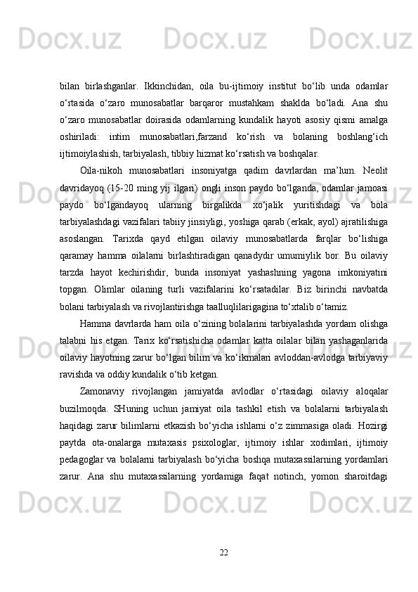 bilan   birlashganlar.   Ikkinchidan,   oila   bu-ijtimoiy   institut   bo‘lib   unda   odamlar
o‘rtasida   o‘zaro   munosabatlar   barqaror   mustahkam   shaklda   bo‘ladi.   Ana   shu
o‘zaro   munosabatlar   doirasida   odamlarning   kundalik   hayoti   asosiy   qismi   amalga
oshiriladi:   intim   munosabatlari,farzand   ko‘rish   va   bolaning   boshlang‘ich
ijtimoiylashish, tarbiyalash, tibbiy hizmat ko‘rsatish va boshqalar. 
Oila-nikoh   munosabatlari   insoniyatga   qadim   davrlardan   ma’lum.   Neolit
davridayoq (15-20 ming yij ilgari) ongli inson paydo bo‘lganda, odamlar jamoasi
paydo   bo‘lgandayoq   ularning   birgalikda   xo‘jalik   yuritishdagi   va   bola
tarbiyalashdagi vazifalari tabiiy jinsiyligi, yoshiga qarab (erkak, ayol) ajratilishiga
asoslangan.   Tarixda   qayd   etilgan   oilaviy   munosabatlarda   farqlar   bo‘lishiga
qaramay   hamma   oilalarni   birlashtiradigan   qanadydir   umumiylik   bor.   Bu   oilaviy
tarzda   hayot   kechirishdir,   bunda   insoniyat   yashashning   yagona   imkoniyatini
topgan.   Olimlar   oilaning   turli   vazifalarini   ko‘rsatadilar.   Biz   birinchi   navbatda
bolani tarbiyalash va rivojlantirishga taalluqlilarigagina to‘xtalib o‘tamiz. 
Hamma davrlarda ham oila o‘zining bolalarini  tarbiyalashda  yordam  olishga
talabni   his   etgan.   Tarix   ko‘rsatishicha   odamlar   katta   oilalar   bilan   yashaganlarida
oilaviy hayotning zarur bo‘lgan bilim va ko‘ikmalari avloddan-avlodga tarbiyaviy
ravishda va oddiy kundalik o‘tib ketgan. 
Zamonaviy   rivojlangan   jamiyatda   avlodlar   o‘rtasidagi   oilaviy   aloqalar
buzilmoqda.   SHuning   uchun   jamiyat   oila   tashkil   etish   va   bolalarni   tarbiyalash
haqidagi   zarur   bilimlarni   etkazish   bo‘yicha   ishlarni   o‘z   zimmasiga   oladi.   Hozirgi
paytda   ota-onalarga   mutaxasis   psixologlar,   ijtimoiy   ishlar   xodimlari,   ijtimoiy
pedagoglar   va   bolalarni   tarbiyalash   bo‘yicha   boshqa   mutaxassilarning   yordamlari
zarur.   Ana   shu   mutaxassilarning   yordamiga   faqat   notinch,   yomon   sharoitdagi
22 