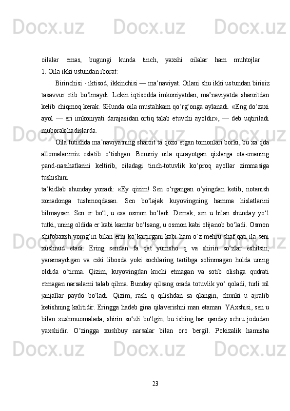 oilalar   emas,   bugungi   kunda   tinch,   yaxshi   oilalar   ham   muhtojlar.  
1. Oila ikki ustundan iborat: 
Birinchisi - iktisod, ikkinchisi — ma’naviyat. Oilani shu ikki us tundan birisiz
tasavvur   etib   bo‘lmaydi.   Lekin   iqtisodda   imkoniyatdan,   ma’naviyatda   sharoitdan
kelib chiqmoq kerak. SHunda oila mustahkam qo‘rg‘onga aylanadi. «Eng do‘zaxi
ayol   —   eri   imkoniyati   darajasidan   ortiq   talab   etuvchi   ayoldir»,   —   deb   uqtiriladi
muborak hadislarda. 
Oila tutishda ma’naviyatning sharoit ta qozo etgan tomonlari borki, bu xa qda
allomalarimiz   eslatib   o‘tishgan.   Beruniy   oila   qurayotgan   qizlarga   ota-onaning
pand-nasihatlarini   keltirib,   oiladagi   tinch-totuvlik   ko‘proq   ayollar   zimmasiga
tushishini  
ta’kidlab   shunday   yozadi:   «Ey   qizim!   Sen   o‘rgangan   o’yingdan   ketib,   notanish
xonadonga   tushmoqdasan.   Sen   bo‘lajak   kuyovingning   hamma   hislatlarini
bilmaysan.   Sen   er   bo‘l,   u   esa   osmon   bo‘ladi.   Demak,   sen   u   bilan   shunday   yo‘l
tutki, uning oldida er kabi kamtar bo‘lsang, u osmon kabi olijanob bo‘ladi. Osmon
shifobaxsh yomg‘iri bilan erni ko‘kartirgani kabi ham o‘z mehru shaf qati ila seni
xushnud   etadi.   Ering   sendan   fa   qat   yumsho   q   va   shirin   so‘zlar   eshitsin,
yaramaydigan   va   eski   libosda   yoki   sochlaring   tartibga   solinmagan   holda   uning
oldida   o‘tirma.   Qizim,   kuyovingdan   kuchi   etmagan   va   sotib   olishga   qudrati
etmagan narsalarni talab qilma. Bunday qilsang orada totuvlik yo‘ qoladi, turli xil
janjallar   paydo   bo‘ladi.   Qizim,   rash   q   qilishdan   sa   qlangin,   chunki   u   ajralib
ketishning kalitidir. Eringga hadeb gina qilaverishni man etaman. YAxshisi, sen u
bilan   xushmuomalada,   shirin   so‘zli   bo‘lgin,   bu   ishing   har   qanday   sehru   jodudan
yaxshidir.   O‘zingga   xushbuy   narsalar   bilan   oro   bergil.   Pokizalik   hamisha
23 