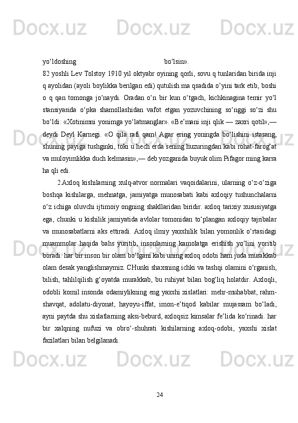 yo‘ldoshing   bo‘lsin».  
82 yoshli Lev Tolstoy 1910 yil oktyabr oyining qorli, sovu q tunlaridan birida inji
q ayolidan (ayoli boylikka berilgan edi) qutulish ma qsadida o’yini tark etib, boshi
o   q   qan   tomonga   jo‘naydi.   Oradan   o‘n   bir   kun   o‘tgach,   kichkinagina   temir   yo‘l
stansiyasida   o‘pka   shamollashidan   vafot   etgan   yozuvchining   so‘nggi   so‘zi   shu
bo‘ldi: «Xotinimni yonimga yo‘latmanglar». «Be’mani inji qlik — zaxri qotil»,—
deydi   Deyl   Karnegi.   «O   qila   rafi   qam!   Agar   ering   yoningda   bo‘lishini   istasang,
shuning payiga tushginki, toki u hech erda sening huzuringdan kabi rohat-farog‘at
va muloyimlikka duch kelmasin»,— deb yozganida buyuk olim Pifagor ming karra
ha qli edi. 
2.Axloq   kishilarning   xulq-atvor   normalari   vaqoidalarini,   ularning   o‘z-o‘ziga
boshqa   kishilarga,   mehnatga,   jamiyatga   munosabati   kabi   axloqiy   tushunchalarni
o‘z ichiga oluvchi ijtimoiy ongning shakllaridan biridir. axloq tarixiy xususiyatga
ega,   chunki   u   kishilik   jamiyatida   avlolar   tomonidan   to‘plangan   axloqiy   tajribalar
va   munosabatlarni   aks   ettiradi.   Axloq   ilmiy   yaxshilik   bilan   yomonlik   o‘rtasidagi
muammolar   haqida   bahs   yuritib,   insonlarning   kamolatga   erishish   yo‘lini   yoritib
boradi. har bir inson bir olam bo‘lgani kabi uning axloq odobi ham juda murakkab
olam desak yanglishmaymiz. CHunki shaxsning ichki va tashqi olamini o‘rganish,
bilish,   tahlilqilish   g‘oyatda   murakkab,   bu   ruhiyat   bilan   bog‘liq   holatdir.   Axloqli,
odobli komil insonda odamiylikning eng yaxshi  xislatlari:  mehr-muhabbat, rahm-
shavqat,   adolatu-diyonat,   hayoyu-iffat,   imon-e’tiqod   kabilar   mujassam   bo‘ladi,
ayni paytda shu xislatlarning aksi-beburd, axloqsiz kimsalar fe’lida ko‘rinadi. har
bir   xalqning   nufuzi   va   obro‘-shuhrati   kishilarning   axloq-odobi,   yaxshi   xislat
fazilatlari bilan belgilanadi. 
24 