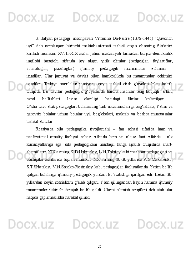 3.   Italyan   pedagogi,   insonpavari   Vittorino   Da-Feltre   (1378-1446)   “Quvonch
uyi”   deb   nomlangan   birinchi   maktab-internati   tashkil   etgan   olimning   fikrlarini
kiritish   mumkin.   XVIII-XIX   asrlar   jahon   madaniyati   tarixidan   burjua-demokratik
inqilobi   bosqichi   sifatida   joy   olgan   yirik   olimlar   (pedgoglar,   faylasuflar,
sotsiologlar,   psixiloglar)   ijtimoiy   pedagogik   muammolar   echimini  
izladilar.   Ular   jamiyat   va   davlat   bilan   hamkorlikda   bu   muammolar   echimini
izladilar.   Tarbiya   masalalari   jamiyatni   qayta   tashkil   etish   g‘oyalari   bilan   ko‘rib
chiqildi.   Bu   davrlar   pedagogik   g‘oyalarida   barcha   insonlar   teng   huquqli,   erkin,
ozod   bo‘lishlari   lozim   ekanligi   haqidagi   fikrlar   ko‘tarilgan.  
O‘sha davr etuk pedagoglari bolalarning turli muammolariga bag‘ishlab, Yetim va
qarovsiz   bolalar   uchun   bolalar   uyi,   bog‘chalari,   maktab   va   boshqa   muassasalar
tashkil etadilar. 
Rossiyada   oila   pedagogika   rivojlanishi   –   fan   sohasi   sifatida   ham   va
professional   amaliy   faoliyat   sohasi   sifatida   ham   va   o‘quv   fani   sifatida   -   o‘z
xususiyatlariga   ega.   oila   pedagogikani   mustaqil   fanga   ajralib   chiqishida   shart-
sharoitlarni XIX asrning K.D.Ushinskiy, L.N.Tolstoy kabi mashhur pedagoglari va
boshqalar   asarlarida   topish   mumkin.   XX   asrning   20-30-yillarida   A.S.Makarenko,
S.T.SHatskiy,   V.N.Soroko-Rosinskiy   kabi   pedagoglar   faoliyatlarida   Yetim   bo‘lib
qolgan   bolalarga   ijtimoiy-pedagogik   yordam   ko‘rsatishga   qarilgan   edi.   Lekin   30-
yillardan  keyin  sotsializm   g‘alab qilgani   e’lon  qilingandan keyin  hamma  ijtimoiy
muammolar   ikkinchi   darajali   bo‘lib   qoldi.   Ularni   o‘tmish   sarqitlari   deb   atab   ular
haqida gapirmaslikka harakat qilindi. 
25