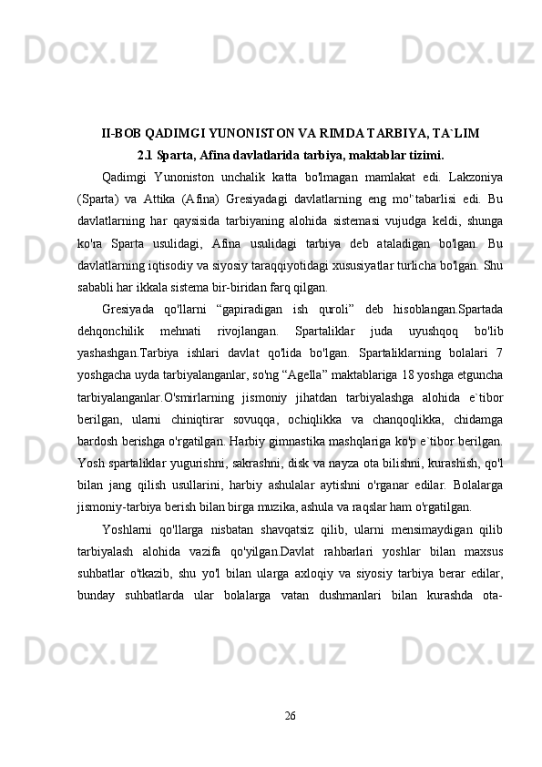 II-BOB  QADIMGI YUNONISTON VA RIMDA TARBIYA, TA`LIM
2.1 Sparta, Afina davlatlarida tarbiya, maktablar tizimi.
Qadimgi   Yunoniston   unchalik   katta   bo'lmagan   mamlakat   edi.   Lakzoniya
(Sparta)   va   Attika   (Afina)   Gresiyadagi   davlatlarning   eng   mo'`tabarlisi   edi.   Bu
davlatlarning   har   qaysisida   tarbiyaning   alohida   sistemasi   vujudga   keldi,   shunga
ko'ra   Sparta   usulidagi,   Afina   usulidagi   tarbiya   deb   ataladigan   bo'lgan.   Bu
davlatlarning iqtisodiy va siyosiy taraqqiyotidagi xususiyatlar turlicha bo'lgan. Shu
sababli har ikkala sistema bir-biridan farq qilgan.
Gresiyada   qo'llarni   “gapiradigan   ish   quroli”   deb   hisoblangan.Spartada
dehqonchilik   mehnati   rivojlangan.   Spartaliklar   juda   uyushqoq   bo'lib
yashashgan.Tarbiya   ishlari   davlat   qo'lida   bo'lgan.   Spartaliklarning   bolalari   7
yoshgacha uyda tarbiyalanganlar, so'ng “Agella” maktablariga 18 yoshga etguncha
tarbiyalanganlar.O'smirlarning   jismoniy   jihatdan   tarbiyalashga   alohida   e`tibor
berilgan,   ularni   chiniqtirar   sovuqqa,   ochiqlikka   va   chanqoqlikka,   chidamga
bardosh berishga o'rgatilgan. Harbiy gimnastika mashqlariga ko'p e`tibor berilgan.
Yosh spartaliklar yugurishni, sakrashni, disk va nayza ota bilishni, kurashish, qo'l
bilan   jang   qilish   usullarini,   harbiy   ashulalar   aytishni   o'rganar   edilar.   Bolalarga
jismoniy-tarbiya berish bilan birga muzika, ashula va raqslar ham o'rgatilgan.
Yoshlarni   qo'llarga   nisbatan   shavqatsiz   qilib,   ularni   mensimaydigan   qilib
tarbiyalash   alohida   vazifa   qo'yilgan.Davlat   rahbarlari   yoshlar   bilan   maxsus
suhbatlar   o'tkazib,   shu   yo'l   bilan   ularga   axloqiy   va   siyosiy   tarbiya   berar   edilar,
bunday   suhbatlarda   ular   bolalarga   vatan   dushmanlari   bilan   kurashda   ota-
26 