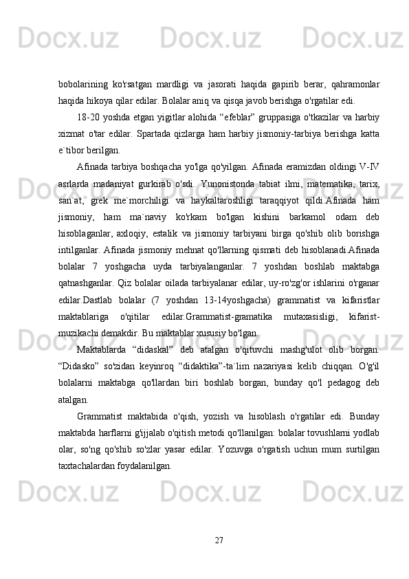 bobolarining   ko'rsatgan   mardligi   va   jasorati   haqida   gapirib   berar,   qahramonlar
haqida hikoya qilar edilar. Bolalar aniq va qisqa javob berishga o'rgatilar edi.
18-20 yoshda  etgan yigitlar alohida “efeblar” gruppasiga  o'tkazilar  va harbiy
xizmat   o'tar   edilar.   Spartada   qizlarga   ham   harbiy   jismoniy-tarbiya   berishga   katta
e`tibor berilgan.
Afinada tarbiya boshqacha yo'lga qo'yilgan. Afinada eramizdan oldingi V-IV
asrlarda   madaniyat   gurkirab   o'sdi.   Yunonistonda   tabiat   ilmi,   matematika,   tarix,
san`at,   grek   me`morchiligi   va   haykaltaroshligi   taraqqiyot   qildi.Afinada   ham
jismoniy,   ham   ma`naviy   ko'rkam   bo'lgan   kishini   barkamol   odam   deb
hisoblaganlar,   axloqiy,   estalik   va   jismoniy   tarbiyani   birga   qo'shib   olib   borishga
intilganlar.   Afinada   jismoniy   mehnat   qo'llarning   qismati   deb   hisoblanadi.Afinada
bolalar   7   yoshgacha   uyda   tarbiyalanganlar.   7   yoshdan   boshlab   maktabga
qatnashganlar. Qiz  bolalar  oilada tarbiyalanar  edilar, uy-ro'zg'or  ishlarini  o'rganar
edilar.Dastlab   bolalar   (7   yoshdan   13-14yoshgacha)   grammatist   va   kifaristlar
maktablariga   o'qitilar   edilar.Grammatist-gramatika   mutaxasisligi,   kifarist-
muzikachi demakdir. Bu maktablar xususiy bo'lgan.
Maktablarda   “didaskal”   deb   atalgan   o'qituvchi   mashg'ulot   olib   borgan.
“Didasko”   so'zidan   keyinroq   “didaktika”-ta`lim   nazariyasi   kelib   chiqqan.   O'g'il
bolalarni   maktabga   qo'llardan   biri   boshlab   borgan,   bunday   qo'l   pedagog   deb
atalgan.
Grammatist   maktabida   o'qish,   yozish   va   hisoblash   o'rgatilar   edi.   Bunday
maktabda harflarni g'ijjalab o'qitish metodi qo'llanilgan: bolalar tovushlarni yodlab
olar,   so'ng   qo'shib   so'zlar   yasar   edilar.   Yozuvga   o'rgatish   uchun   mum   surtilgan
taxtachalardan foydalanilgan.
27 