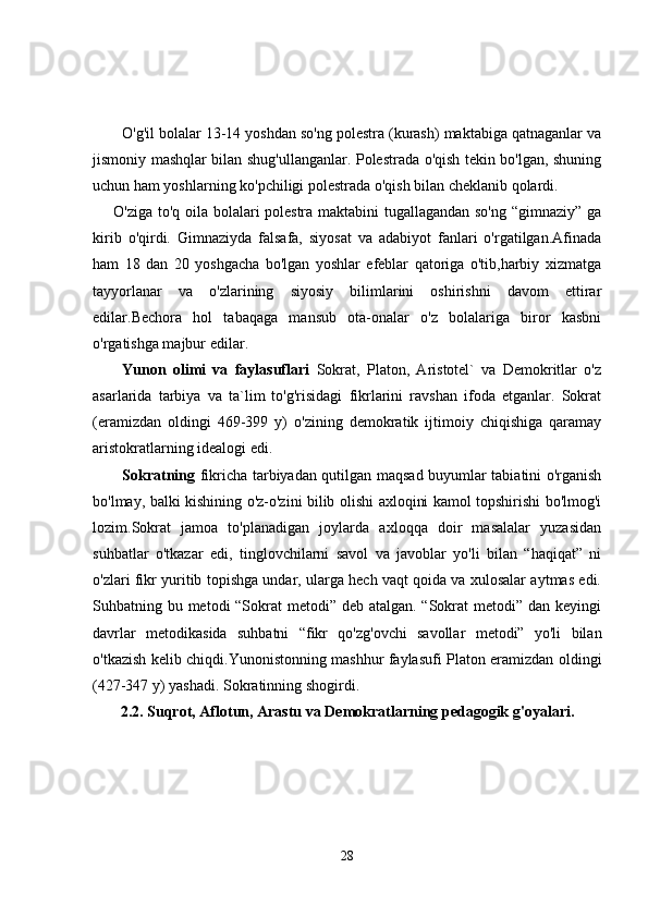 O'g'il bolalar 13-14 yoshdan so'ng polestra (kurash) maktabiga qatnaganlar va
jismoniy mashqlar bilan shug'ullanganlar. Polestrada o'qish tekin bo'lgan, shuning
uchun ham yoshlarning ko'pchiligi polestrada o'qish bilan cheklanib qolardi.
       O'ziga to'q oila bolalari polestra maktabini tugallagandan so'ng “gimnaziy” ga
kirib   o'qirdi.   Gimnaziyda   falsafa,   siyosat   va   adabiyot   fanlari   o'rgatilgan.Afinada
ham   18   dan   20   yoshgacha   bo'lgan   yoshlar   efeblar   qatoriga   o'tib,harbiy   xizmatga
tayyorlanar   va   o'zlarining   siyosiy   bilimlarini   oshirishni   davom   ettirar
edilar.Bechora   hol   tabaqaga   mansub   ota-onalar   o'z   bolalariga   biror   kasbni
o'rgatishga majbur edilar.
Yunоn   оlimi   vа   fаylаsuflаri   Sokrat,   Platon,   Aristotel`   va   Demokritlar   o'z
asarlarida   tarbiya   va   ta`lim   to'g'risidagi   fikrlarini   ravshan   ifoda   etganlar.   Sokrat
(eramizdan   oldingi   469-399   y)   o'zining   demokratik   ijtimoiy   chiqishiga   qaramay
aristokratlarning idealogi edi.
Sоkrаtning   fikricha tarbiyadan qutilgan maqsad buyumlar tabiatini o'rganish
bo'lmay, balki kishining o'z-o'zini bilib olishi axloqini kamol topshirishi bo'lmog'i
lozim.Sokrat   jamoa   to'planadigan   joylarda   axloqqa   doir   masalalar   yuzasidan
suhbatlar   o'tkazar   edi,   tinglovchilarni   savol   va   javoblar   yo'li   bilan   “haqiqat”   ni
o'zlari fikr yuritib topishga undar, ularga hech vaqt qoida va xulosalar aytmas edi.
Suhbatning bu metodi “Sokrat metodi” deb atalgan. “Sokrat metodi” dan keyingi
davrlar   metodikasida   suhbatni   “fikr   qo'zg'ovchi   savollar   metodi”   yo'li   bilan
o'tkazish kelib chiqdi.Yunonistonning mashhur faylasufi Platon eramizdan oldingi
(427-347 y) yashadi. Sokratinning shogirdi.
2.2. Suqrot, Aflotun, Arastu va Demokratlarning pedagogik g'oyalari.
28 