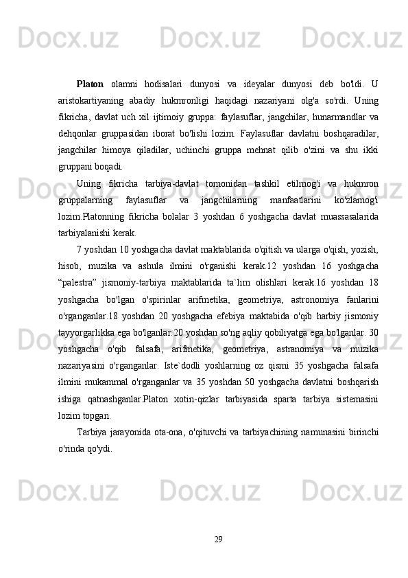 Plаtоn   olamni   hodisalari   dunyosi   va   ideyalar   dunyosi   deb   bo'ldi.   U
aristokartiyaning   abadiy   hukmronligi   haqidagi   nazariyani   olg'a   so'rdi.   Uning
fikricha,   davlat   uch   xil   ijtimoiy   gruppa:   faylasuflar,   jangchilar,   hunarmandlar   va
dehqonlar   gruppasidan   iborat   bo'lishi   lozim.   Faylasuflar   davlatni   boshqaradilar,
jangchilar   himoya   qiladilar,   uchinchi   gruppa   mehnat   qilib   o'zini   va   shu   ikki
gruppani boqadi.
Uning   fikricha   tarbiya-davlat   tomonidan   tashkil   etilmog'i   va   hukmron
gruppalarning   faylasuflar   va   jangchilarning   manfaatlarini   ko'zlamog'i
lozim.Platonning   fikricha   bolalar   3   yoshdan   6   yoshgacha   davlat   muassasalarida
tarbiyalanishi kerak.
7 yoshdan 10 yoshgacha davlat maktablarida o'qitish va ularga o'qish, yozish,
hisob,   muzika   va   ashula   ilmini   o'rganishi   kerak.12   yoshdan   16   yoshgacha
“palestra”   jismoniy-tarbiya   maktablarida   ta`lim   olishlari   kerak.16   yoshdan   18
yoshgacha   bo'lgan   o'spirinlar   arifmetika,   geometriya,   astronomiya   fanlarini
o'rganganlar.18   yoshdan   20   yoshgacha   efebiya   maktabida   o'qib   harbiy   jismoniy
tayyorgarlikka ega bo'lganlar.20 yoshdan so'ng aqliy qobiliyatga ega bo'lganlar. 30
yoshgacha   o'qib   falsafa,   arifmetika,   geometriya,   astranomiya   va   muzika
nazariyasini   o'rganganlar.   Iste`dodli   yoshlarning   oz   qismi   35   yoshgacha   falsafa
ilmini   mukammal   o'rganganlar   va   35   yoshdan   50   yoshgacha   davlatni   boshqarish
ishiga   qatnashganlar.Platon   xotin-qizlar   tarbiyasida   sparta   tarbiya   sistemasini
lozim topgan.
Tarbiya  jarayonida  ota-ona,  o'qituvchi  va  tarbiyachining  namunasini   birinchi
o'rinda qo'ydi.
29 