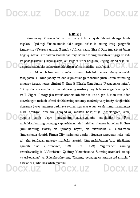 KIRISH 
Zamonaviy   Yevropa   ta'lim   tizimining   kelib   chiqishi   klassik   davrga   borib
taqaladi.   Qadimgi   Yunonistonda   ildiz   otgan   bo'lsa-da,   uning   keng   geografik
kengayishi   (Yevropa   qit'asi,   Shimoliy   Afrika,   yaqin   Sharq)   Rim   imperiyasi   bilan
bog'liq. Aynan shu davrda klassik qadimiy ta'lim o'zining mustahkamligiga erishdi
va pedagogikaning keyingi rivojlanishiga ta'sirini belgilab, keyingi avlodlarga 20-
asrgacha maktablarda hukmronlik qilgan ta'lim modelini taklif qildi.
  Rimliklar   ta'limining   rivojlanishining   batafsil   tasviri   shveytsariyalik
tadqiqotchi J. Paroz (oddiy maktab o'quvchilariga rahbarlik qilish uchun ta'limning
umumiy tarixi), nemis olimlari S. Shmidt (Charlz Shmidtning “Pedagogika tarixi",
"Dunyo-tarixiy   rivojlanish   va   xalqlarning   madaniy   hayoti   bilan   organik   aloqada"
va T. Zigler "Pedagogika tarixi" asarlari sahifalarida keltirilgan. Ushbu mualliflar
tasvirlangan maktab ta'limi rimliklarning umumiy madaniy va ijtimoiy rivojlanishi
doirasida  (yoki  umuman qadimiy) svilizatsiya  ular  o'quv kurslarining mazmuniga
hissa   qo'shgan   omillarni   aniqladilar,   maktab   bosqichiga   (boshlang'ich,   o'rta,
yuqori)   qarab   o'quv   jarayonining   xususiyatlarini   aniqladilar   va   Rim
mutafakkirlarining pedagogik qarashlarini tahlil qildilar. Fransuz tarixchisi P. Giro
(rimliklarning   shaxsiy   va   ijtimoiy   hayoti)   va   ukrainalik   O.   Gordievich
(imperatorlar davrida Rimda Oliy ma'lumot) asarlari diqqatga sazovordir, ular turli
xil,   shu   jumladan   majoziy   manbalar   asosida   Rim   maktabining   ba'zi   jihatlarini
qamrab   oladi   (Gordievich,   1894;   Giro,   1899).   Yigirmanchi   asrning
tarixshunosligida L.Vinnichuk "Qadimgi Yunoniston va Rimning odamlari, axloqi
va urf-odatlari" va G.Jurakovskiyning "Qadimgi pedagogika tarixiga oid insholar"
asarlarini ajratib ko'rsatish mumkin. 
3 