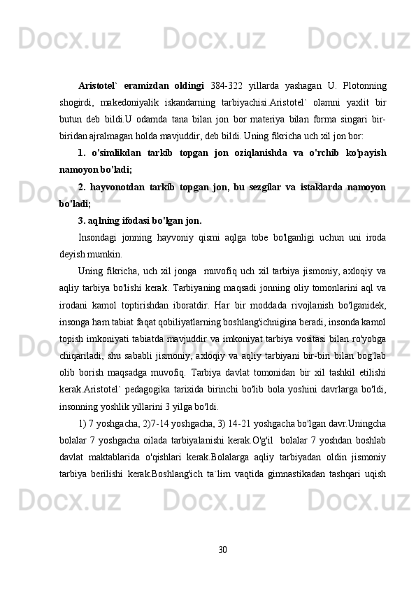 Аristоtеl`   erаmizdаn   оldingi   384-322   yillarda   yashagan   U.   Plotonning
shogirdi,   makedoniyalik   iskandarning   tarbiyachisi.Aristotel`   olamni   yaxlit   bir
butun   deb   bildi.U   odamda   tana   bilan   jon   bor   materiya   bilan   forma   singari   bir-
biridan ajralmagan holda mavjuddir, deb bildi. Uning fikricha uch xil jon bor: 
1.   o'simlikdan   tarkib   topgan   jon   oziqlanishda   va   o'rchib   ko'payish
namoyon bo'ladi;
2.   hayvonotdan   tarkib   topgan   jon,   bu   sezgilar   va   istaklarda   namoyon
bo'ladi;
3. aqlning ifodasi bo'lgan jon.
Insondagi   jonning   hayvoniy   qismi   aqlga   tobe   bo'lganligi   uchun   uni   iroda
deyish mumkin.
Uning   fikricha,   uch   xil   jonga     muvofiq   uch   xil   tarbiya   jismoniy,   axloqiy   va
aqliy  tarbiya   bo'lishi  kerak.  Tarbiyaning  maqsadi   jonning  oliy  tomonlarini   aql   va
irodani   kamol   toptirishdan   iboratdir.   Har   bir   moddada   rivojlanish   bo'lganidek,
insonga ham tabiat faqat qobiliyatlarning boshlang'ichnigina beradi, insonda kamol
topish imkoniyati tabiatda mavjuddir va imkoniyat tarbiya vositasi  bilan ro'yobga
chiqariladi,   shu   sababli   jismoniy,   axloqiy   va   aqliy   tarbiyani   bir-biri   bilan   bog'lab
olib   borish   maqsadga   muvofiq.   Tarbiya   davlat   tomonidan   bir   xil   tashkil   etilishi
kerak.Aristotel`   pedagogika   tarixida   birinchi   bo'lib   bola   yoshini   davrlarga   bo'ldi,
insonning yoshlik yillarini 3 yilga bo'ldi. 
1) 7 yoshgacha, 2)7-14 yoshgacha, 3) 14-21 yoshgacha bo'lgan davr.Uningcha
bolalar   7   yoshgacha   oilada   tarbiyalanishi   kerak.O'g'il     bolalar   7   yoshdan   boshlab
davlat   maktablarida   o'qishlari   kerak.Bolalarga   aqliy   tarbiyadan   oldin   jismoniy
tarbiya   berilishi   kerak.Boshlang'ich   ta`lim   vaqtida   gimnastikadan   tashqari   uqish
30 