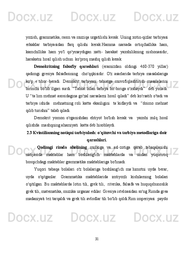 yozish, grammatika, rasm va muziqa urgatilishi kerak. Uning xotin-qizlar tarbiyasi
erkaklar   tarbiyasidan   farq   qilishi   kerak.Hamma   narsada   ortiqchallika   ham,
kamchillika   ham   yo'l   qo'ymaydigan   xatti-   harakat   yaxshilikning   nishonasidir,
harakatni hosil qilish uchun  ko'proq mashq qilish kerak.
Dеmоkritning   fаlsаfiy   qarashlari   (eramizdan   oldingi   460-370   yillar)
qadimgi   gresiya   falsafasining     cho'qqkisidir.   O'z   asarlarida   tarbiya   masalalariga
ko'p   e`tibor   beradi.   Demokrit   tarbiyani   tabiatga   muvofiqlashtirish   masalalarini
birinchi bo'lib ilgari surdi. “Tabiat bilan tarbiya bir-biriga o'xshaydi”   deb yozadi.
U “ta`lim mehnat asosidagina go'zal narsalarni hosil qiladi” deb ko'rsatib o'tadi va
tarbiya   ishida     mehnatning   roli   katta   ekanligini     ta`kidlaydi   va     “doimo   mehnat
qilib turishni” talab qiladi.
Demokrit   yomon   o'rganishdan   ehtiyot   bo'lish   kerak   va     yaxshi   xulq   hosil
qilishda  mashqning ahamiyati  katta deb hisoblaydi.
2.3 Kvintilianning notiqni tarbiyalash: o'qituvchi va tarbiya metodlariga doir
qarashlari.
  Qadimgi   rimda   aholining   mulkiga   va   asl-zotiga   qarab   tabaqalanishi
natijasida   maktablar   ham   boshlang'ich   maktablarda   va   undan   yuqoriroq
bosqichdagi maktablar grammatika maktablariga bo'linadi.
Yuqori   tabaqa   bolalari   o'z   bolalariga   boshlang'ich   ma`lumotni   uyda   berar,
uyda   o'qitganlar.   Grammatika   maktablarida   imtiyozli   kishilarning   bolalari
o'qitilgan. Bu  maktablarda  lotin tili, grek tili,   riterika,  falsafa va  huquqshunoslik
grek tili, matematika, muzika urganar edilar. Gresiya isteloasidan so'ng Rimda grea
madaniyati tez tarqaldi va grek tili avlodlar tili bo'lib qoldi.Rim impеriyasi  pаydо
31 
