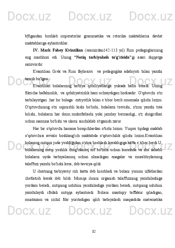 bўlgаndаn   bоshlаb   impеrаtоrlаr   grаmmаtikа   vа   rеtоrikа   mаktаblаrini   dаvlаt
mаktаblаrigа аylаntirdilаr.
IV.   Mаrk   Fаbеy   Kvintiliаn   (eramizdan142-113   yil)   Rim   pedagoglarining
eng   mashhuri   edi.   Uning   “Notiq   tarbiyalash   to'g'risida” gi   asari   diqqatga
sazovordir.
Kvantilian   Grek   va   Rim   faylasuvi     va   pedagogika   adabiyoti   bilan   yaxshi
tanish bo'lgan.
Kvantilian   bolalarning   tarbiya   qobiliyatlariga   yuksak   baho   beradi.   Uning
fikricha bafahimlik,   va qobiliyatsizlik ham uchraydigan hodisadir. O'qituvchi o'zi
tarbilayotgan   har bir bolaga   extiyotlik bilan e`tibor berib muomala qilishi lozim.
O'qituvchining   o'zi   uqimishli   kishi   bo'lishi,   bolalarni   tsevishi,   o'zini   yaxshi   tuta
bilishi,   bolalarni   har   doim   mukofatlashi   yoki   jazolay   bermasligi,   o'z   shogirdlari
uchun namuna bo'lishi va ularni sinchiklab o'rganish zarur. 
Har bir o'qituvchi hamma bosqichlardan o'tishi lozim. Yuqori tipdagi maktab
o'qituvchisi   avvalo   boshlang'ich   maktabda   o'qituvchilik   qilishi   lozim.Kvantilian
bolaning nutqini juda yoshligidan o'stira boshlash kerakligiga katta e`tibor berdi.U,
bolalarning   nutqi   yoshlik   chog'idanoq   sof   bo'lishi   uchun   kurashda   va   shu   sababli
bolalarni   uyda   tarbiyalamoq   uchun   olinadigan   enagalar   va   murabbiylarning
talaffuzi yaxshi bo'lishi kera, deb tavsiya qildi.
U   ibratning   tarbiyaviy   roli   katta   deb   hisobladi   va   bolani   yomon   ulfatlardan
chetlatish   kerak   deb   bildi.   Musiqa   ilmini   urganish   talaffuzning   yaxshilashiga
yordam   beradi,   nutqning   uslubini   yaxshilashga   yordam   beradi,   nutqning   uslubini
yaxshilaydi   ifodali   nutqqa   aylantiradi.   Bolani   mantiqiy   taffakur   qiladigan,
muntazam   va   izchil   fikr   yuritadigan   qilib   tarbiyalash   maqsadida   matematika
32 