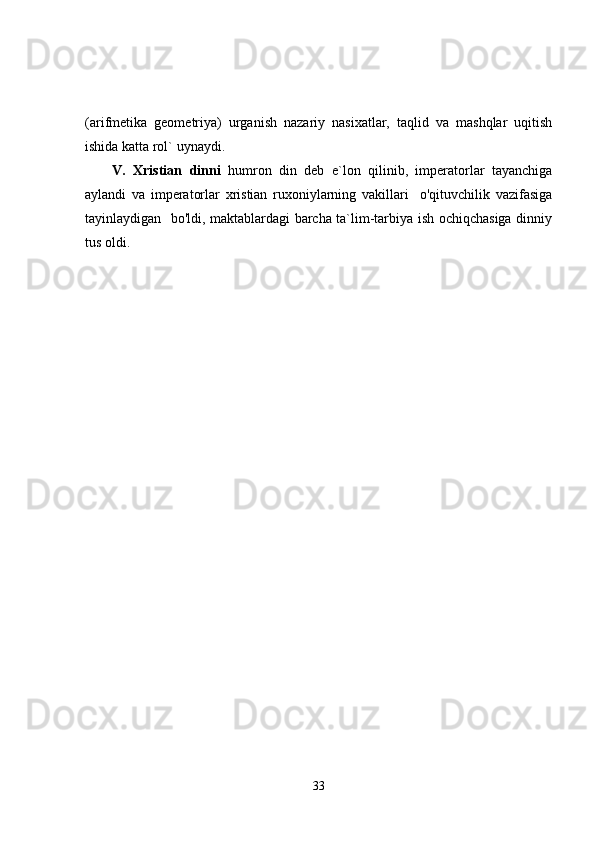 (arifmetika   geometriya)   urganish   nazariy   nasixatlar,   taqlid   va   mashqlar   uqitish
ishida katta rol` uynaydi.
V.   Xristiаn   dinni   humron   din   deb   e`lon   qilinib,   imperatorlar   tayanchiga
aylandi   va   imperatorlar   xristian   ruxoniylarning   vakillari     o'qituvchilik   vazifasiga
tayinlaydigan   bo'ldi, maktablardagi barcha ta`lim-tarbiya ish ochiqchasiga dinniy
tus oldi.
33 