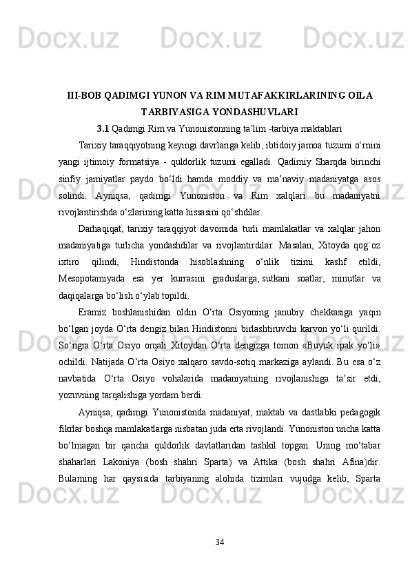 III-BOB  QADIMGI YUNON VA RIM MUTAFAKKIRLARINING OILA
TARBIYASIGA YONDASHUVLARI
3.1  Qadimgi Rim va Yunonistonning ta’lim -tarbiya maktablari
Tarixiy taraqqiyotning   keyingi davrlariga kelib , ibtidoiy jamoa tuzumi o‘rnini
yangi   ijtimoiy   formatsiya   -   quldorlik   tuzumi   egalladi.   Qadimiy   Sharqda   birinchi
sinfiy   jamiyatlar   paydo   bo‘ldi   hamda   moddiy   va   ma’naviy   madaniyatga   asos
solindi.   Ayniqsa,   qadimgi   Yunoniston   va   Rim   xalqlari   bu   madaniyatni
rivojlantirishda o‘zlarining katta hissasini qo‘shdilar.
Darhaqiqat,   tarixiy   taraqqiyot   davomida   turli   mamlakatlar   va   xalqlar   jahon
madaniyatiga   turlicha   yondashdilar   va   rivojlantirdilar.   Masalan,   Xitoyda   qog`oz
ixtiro   qilindi,   Hindistonda   hisoblashning   o‘nlik   tizimi   kashf   etildi,
Mesopotamiyada   esa   yer   kurrasini   graduslarga,   sutkani   soatlar ,   minutlar   va
daqiqalarga bo‘lish o‘ylab topildi.
Eramiz   boshlanishidan   oldin   O‘rta   Osiyoning   janubiy   chekkasiga   yaqin
bo‘lgan  joyda   O‘rta  dengiz  bilan  Hindistonni  birlashtiruvchi   karvon  yo‘li  qurildi.
So‘ngra   O‘rta   Osiyo   orqali   Xitoydan   O‘rta   dengizga   tomon   «Buyuk   ipak   yo‘li»
ochildi.   Natijada   O‘rta   Osiyo   xalqaro   savdo-sotiq   markaziga   aylandi.   Bu   esa   o‘z
navbatida   O‘rta   Osiyo   vohalarida   madaniyatning   rivojlanishiga   ta’sir   etdi,
yozuvning tarqalishiga yordam berdi.
Ayniqsa,   qadimgi   Yunonistonda   madaniyat,   maktab   va   dastlabki   pedagogik
fikrlar boshqa mamlakatlarga nisbatan juda erta rivojlandi. Yunoniston uncha katta
bo‘lmagan   bir   qancha   quldorlik   davlatlaridan   tashkil   topgan.   Uning   mo‘tabar
shaharlari   Lakoniya   (bosh   shahri   Sparta)   va   Attika   (bosh   shahri   Afina)dir.
Bularning   har   qaysisida   tarbiyaning   alohida   tizimlari   vujudga   kelib,   Sparta
34 