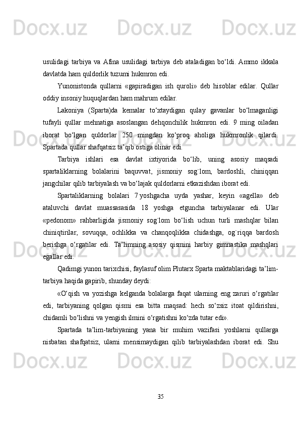 usulidagi   tarbiya   va   Afina   usulidagi   tarbiya   deb   ataladigan   bo‘ldi.   Ammo   ikkala
davlatda ham quldorlik tuzumi hukmron edi.
Yunonistonda   qullarni   «gapiradigan   ish   quroli»   deb   hisoblar   edilar.   Qullar
oddiy insoniy huquqlardan ham mahrum edilar.
Lakoniya   (Sparta)da   kemalar   to‘xtaydigan   qulay   gavanlar   bo‘lmaganligi
tufayli   qullar   mehnatiga   asoslangan   dehqonchilik   hukmron   edi.   9   ming   oiladan
iborat   bo‘lgan   quldorlar   250   mingdan   ko‘proq   aholiga   hukmronlik   qilardi.
Spartada qullar shafqatsiz ta’qib ostiga olinar edi.
Tarbiya   ishlari   esa   davlat   ixtiyorida   bo‘lib,   uning   asosiy   maqsadi
spartaliklarning   bolalarini   baquvvat,   jismoniy   sog`lom,   bardoshli,   chiniqqan
jangchilar qilib tarbiyalash va bo‘lajak quldorlarni etkazishdan iborat edi.
Spartaliklarning   bolalari   7   yoshgacha   uyda   yashar ,   keyin   «agella»   deb
ataluvchi   davlat   muassasasida   18   yoshga   etguncha   tarbiyalanar   edi.   Ular
«pedonom»   rahbarligida   jismoniy   sog`lom   bo‘lish   uchun   turli   mashqlar   bilan
chiniqtirilar,   sovuqqa,   ochlikka   va   chanqoqlikka   chidashga,   og`riqqa   bardosh
berishga   o‘rgatilar   edi.   Ta’limning   asosiy   qismini   harbiy   gimnastika   mashqlari
egallar edi.
Qadimgi yunon tarixchisi, faylasuf olim Plutarx Sparta maktablaridagi ta’lim-
tarbiya   haqida gapirib , shunday deydi:
«O‘qish   va   yozishga   kelganda   bolalarga   faqat   ularning   eng   zaruri   o‘rgatilar
edi,   tarbiyaning   qolgan   qismi   esa   bitta   maqsad:   hech   so‘zsiz   itoat   qildirishni,
chidamli bo‘lishni va yengish ilmini o‘rgatishni ko‘zda tutar edi».
Spartada   ta’lim-tarbiyaning   yana   bir   muhim   vazifasi   yoshlarni   qullarga
nisbatan   shafqatsiz,   ularni   mensimaydigan   qilib   tarbiyalashdan   iborat   edi.   Shu
35 