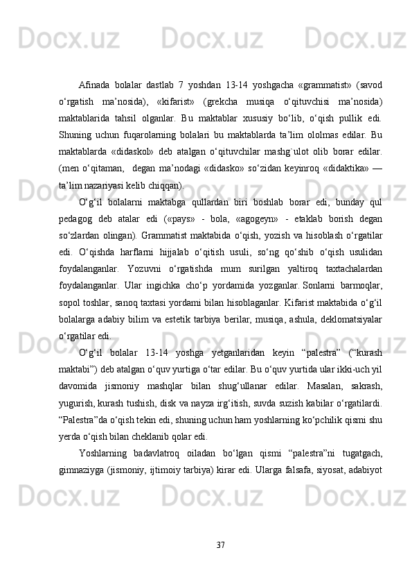 Afinada   bolalar   dastlab   7   yoshdan   13-14   yoshgacha   «grammatist»   (savod
o‘rgatish   ma’nosida),   «kifarist»   (grekcha   musiqa   o‘qituvchisi   ma’nosida)
maktablarida   tahsil   olganlar.   Bu   maktablar   xususiy   bo‘lib,   o‘qish   pullik   edi.
Shuning   uchun   fuqarolarning   bolalari   bu   maktablarda   ta’lim   ololmas   edilar.   Bu
maktablarda   «didaskol»   deb   atalgan   o‘qituvchilar   mashg`ulot   olib   borar   edilar.
(men   o‘qitaman,     degan   ma’nodagi   «didasko»   so‘zidan   keyinroq   «didaktika»   —
ta’lim nazariyasi kelib chiqqan).
O‘g‘il   bolalarni   maktabga   qullardan   biri   boshlab   borar   edi,   bunday   qul
pedagog   deb   atalar   edi   («pays»   -   bola,   «agogeyn»   -   etaklab   borish   degan
so‘zlardan   olingan).   Grammatist   maktabida   o‘qish,   yozish   va   hisoblash   o‘rgatilar
edi.   O‘qishda   harflarni   hijjalab   o‘qitish   usuli,   so‘ng   qo‘shib   o‘qish   usulidan
foydalanganlar.   Yozuvni   o‘rgatishda   mum   surilgan   yaltiroq   taxtachalardan
foydalanganlar.   Ular   ingichka   cho‘p   yordamida   yozganlar.   Sonlarni   barmoqlar ,
sopol toshlar, sanoq taxtasi yordami bilan hisoblaganlar. Kifarist maktabida o‘g‘il
bolalarga   adabiy   bilim   va   estetik   tarbiya   berilar,   musiqa,   ashula,   deklomatsiyalar
o‘rgatilar edi.
O‘g‘il   bolalar   13-14   yoshga   yetganlaridan   keyin   “palestra”   (“kurash
maktabi”) deb atalgan o‘quv yurtiga o‘tar edilar. Bu o‘quv yurtida ular ikki-uch yil
davomida   jismoniy   mashqlar   bilan   shug‘ullanar   edilar.   Masalan,   sakrash,
yugurish,   kurash tushish , disk va nayza irg‘itish, suvda suzish kabilar o‘rgatilardi.
“Palestra”da o‘qish tekin edi, shuning uchun ham yoshlarning ko‘pchilik qismi shu
yerda o‘qish bilan cheklanib qolar edi.
Yoshlarning   badavlatroq   oiladan   bo‘lgan   qismi   “palestra”ni   tugatgach,
gimnaziyga (jismoniy, ijtimoiy tarbiya) kirar edi. Ularga falsafa, siyosat, adabiyot
37 