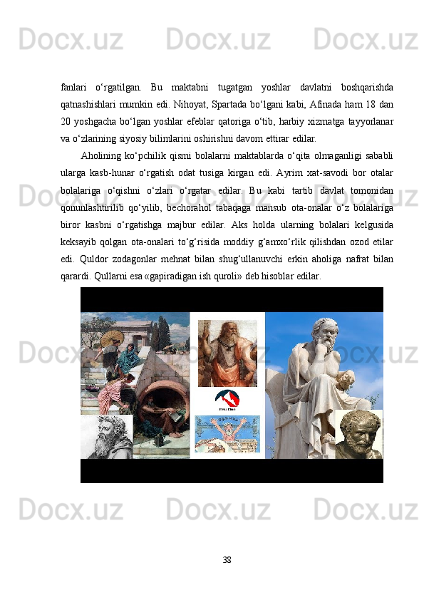 fanlari   o‘rgatilgan.   Bu   maktabni   tugatgan   yoshlar   davlatni   boshqarishda
qatnashishlari  mumkin edi. Nihoyat, Spartada bo‘lgani kabi, Afinada ham 18 dan
20  yoshgacha   bo‘lgan  yoshlar   efeblar  qatoriga  o‘tib,  harbiy  xizmatga  tayyorlanar
va o‘zlarining siyosiy bilimlarini oshirishni davom ettirar edilar.
Aholining   ko‘pchilik   qismi   bolalarni   maktablarda   o‘qita   olmaganligi   sababli
ularga   kasb-hunar   o‘rgatish   odat   tusiga   kirgan   edi.   Ayrim   xat-savodi   bor   otalar
bolalariga   o‘qishni   o‘zlari   o‘rgatar   edilar.   Bu   kabi   tartib   davlat   tomonidan
qonunlashtirilib   qo‘yilib,   bechorahol   tabaqaga   mansub   ota-onalar   o‘z   bolalariga
biror   kasbni   o‘rgatishga   majbur   edilar.   Aks   holda   ularning   bolalari   kelgusida
keksayib   qolgan   ota-onalari   to‘g‘risida   moddiy   g‘amxo‘rlik   qilishdan   ozod   etilar
edi.   Quldor   zodagonlar   mehnat   bilan   shug‘ullanuvchi   erkin   aholiga   nafrat   bilan
qarardi. Qullarni esa «gapiradigan ish quroli» deb hisoblar edilar.
38 