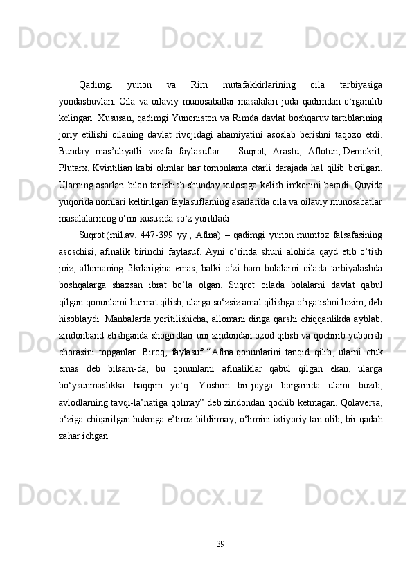 Qadimgi   yunon   va   Rim   mutafakkirlarining   oila   tarbiyasiga
yondashuvlari.   Oila   va   oilaviy   munosabatlar   masalalari   juda   qadimdan   o‘rganilib
kelingan. Xususan, qadimgi Yunoniston va Rimda davlat boshqaruv tartiblarining
joriy   etilishi   oilaning   davlat   rivojidagi   ahamiyatini   asoslab   berishni   taqozo   etdi.
Bunday   mas’uliyatli   vazifa   faylasuflar   –   Suqrot,   Arastu,   Aflotun,   Demokrit ,
Plutarx,   Kvintilian   kabi   olimlar   har   tomonlama   еtarli   darajada   hal   qilib   berilgan.
Ularning asarlari bilan tanishish shunday xulosaga kelish imkonini beradi.   Quyida
yuqorida nomlari keltirilgan faylasuflarning asarlarida oila va oilaviy munosabatlar
masalalarining o‘rni xususida so‘z yuritiladi.
Suqrot   (mil.av.   447-399   yy.;   Afina)   –   qadimgi   yunon   mumtoz   falsafasining
asoschisi,   afinalik   birinchi   faylasuf.   Ayni   o‘rinda   shuni   alohida   qayd   etib   o‘tish
joiz,   allomaning   fikrlarigina   emas,   balki   o‘zi   ham   bolalarni   oilada   tarbiyalashda
boshqalarga   shaxsan   ibrat   bo‘la   olgan.   Suqrot   oilada   bolalarni   davlat   qabul
qilgan   qonunlarni hurmat qilish , ularga so‘zsiz amal qilishga o‘rgatishni lozim, deb
hisoblaydi. Manbalarda yoritilishicha, allomani  dinga qarshi  chiqqanlikda ayblab,
zindonband etishganda shogirdlari uni zindondan ozod qilish va qochirib yuborish
chorasini   topganlar.   Biroq,   faylasuf   “Afina   qonunlarini   tanqid   qilib ,   ularni   еtuk
emas   deb   bilsam-da,   bu   qonunlarni   afinaliklar   qabul   qilgan   ekan,   ularga
bo‘ysunmaslikka   haqqim   yo‘q.   Yoshim   bir   joyga   borganida   ularni   buzib ,
avlodlarning tavqi-la’natiga qolmay” deb zindondan qochib ketmagan. Qolaversa,
o‘ziga chiqarilgan hukmga e’tiroz bildirmay, o‘limini   ixtiyoriy tan olib , bir qadah
zahar ichgan.
39 