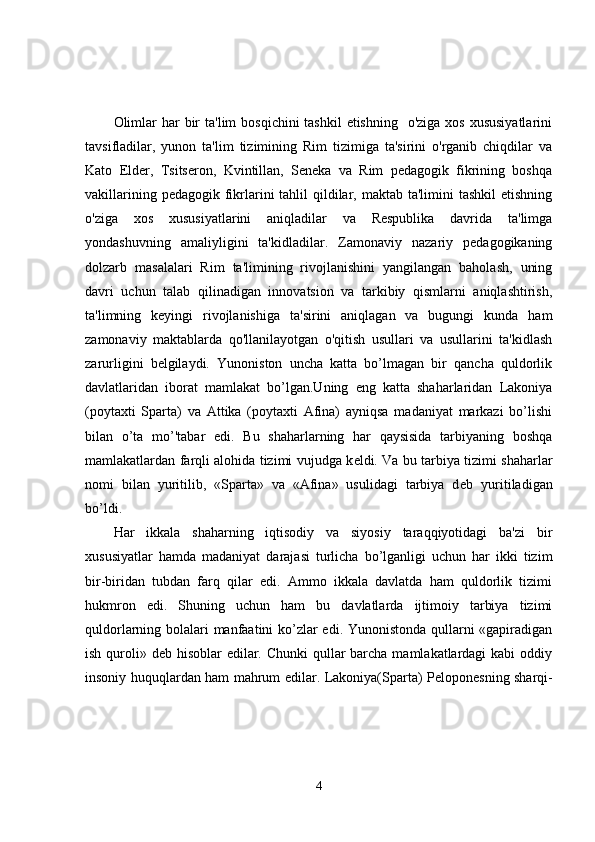 Olimlar  har  bir  ta'lim  bosqichini  tashkil  etishning    o'ziga xos  xususiyatlarini
tavsifladilar,   yunon   ta'lim   tizimining   Rim   tizimiga   ta'sirini   o'rganib   chiqdilar   va
Kato   Elder,   Tsitseron,   Kvintillan,   Seneka   va   Rim   pedagogik   fikrining   boshqa
vakillarining pedagogik  fikrlarini  tahlil  qildilar, maktab  ta'limini  tashkil  etishning
o'ziga   xos   xususiyatlarini   aniqladilar   va   Respublika   davrida   ta'limga
yondashuvning   amaliyligini   ta'kidladilar.   Zamonaviy   nazariy   pedagogikaning
dolzarb   masalalari   Rim   ta'limining   rivojlanishini   yangilangan   baholash,   uning
davri   uchun   talab   qilinadigan   innovatsion   va   tarkibiy   qismlarni   aniqlashtirish,
ta'limning   keyingi   rivojlanishiga   ta'sirini   aniqlagan   va   bugungi   kunda   ham
zamonaviy   maktablarda   qo'llanilayotgan   o'qitish   usullari   va   usullarini   ta'kidlash
zarurligini   belgilaydi.   Yunoniston   uncha   katta   bo’lmagan   bir   qancha   quldorlik
davlatlaridan   iborat   mamlakat   bo’lgan.Uning   eng   katta   shaharlaridan   Lakoniya
(poytaxti   Sparta)   va   Attika   (poytaxti   Afina)   ayniqsa   madaniyat   markazi   bo’lishi
bilan   o’ta   mo’'tabar   edi.   Bu   shaharlarning   har   qaysisida   tarbiyaning   boshqa
mamlakatlardan farqli alohida tizimi vujudga k е ldi. Va bu tarbiya tizimi shaharlar
nomi   bilan   yuritilib,   «Sparta»   va   «Afina»   usulidagi   tarbiya   d е b   yuritiladigan
bo’ldi. 
Har   ikkala   shaharning   iqtisodiy   va   siyosiy   taraqqiyotidagi   ba'zi   bir
xususiyatlar   hamda   madaniyat   darajasi   turlicha   bo’lganligi   uchun   har   ikki   tizim
bir-biridan   tubdan   farq   qilar   edi.   Ammo   ikkala   davlatda   ham   quldorlik   tizimi
hukmron   edi.   Shuning   uchun   ham   bu   davlatlarda   ijtimoiy   tarbiya   tizimi
quldorlarning bolalari manfaatini ko’zlar edi. Yunonistonda qullarni «gapiradigan
ish quroli» d е b hisoblar  edilar. Chunki  qullar barcha mamlakatlardagi  kabi  oddiy
insoniy huquqlardan ham mahrum edilar. Lakoniya(Sparta) P е lopon е sning sharqi-
4 
