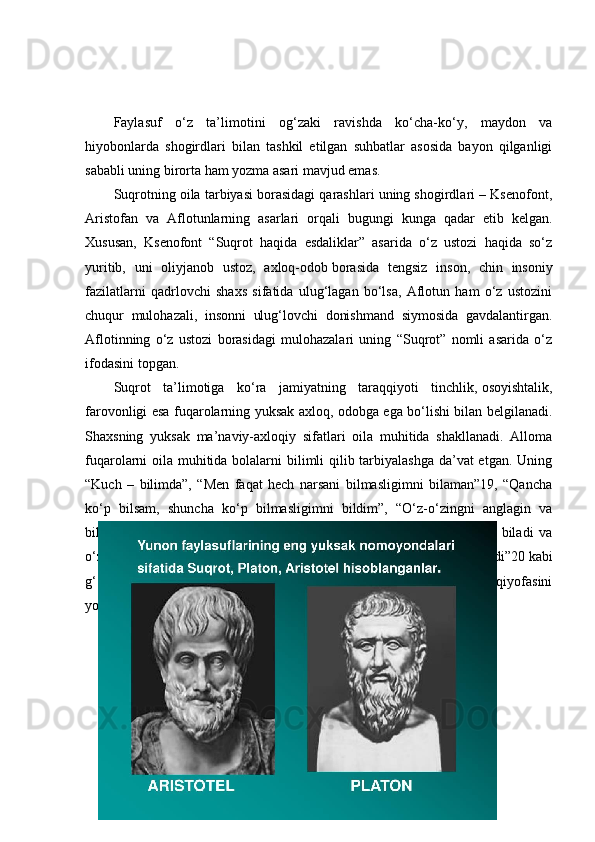 Faylasuf   o‘z   ta’limotini   og‘zaki   ravishda   ko‘cha-ko‘y,   maydon   va
hiyobonlarda   shogirdlari   bilan   tashkil   etilgan   suhbatlar   asosida   bayon   qilganligi
sababli uning birorta ham yozma asari mavjud emas.
Suqrotning oila tarbiyasi borasidagi qarashlari uning shogirdlari – Ksenofont,
Aristofan   va   Aflotunlarning   asarlari   orqali   bugungi   kunga   qadar   еtib   kelgan.
Xususan,   Ksenofont   “Suqrot   haqida   esdaliklar”   asarida   o‘z   ustozi   haqida   so‘z
yuritib,   uni   oliyjanob   ustoz,   axloq-odob   borasida   tengsiz   inson ,   chin   insoniy
fazilatlarni   qadrlovchi   shaxs   sifatida   ulug‘lagan   bo‘lsa,   Aflotun   ham   o‘z   ustozini
chuqur   mulohazali,   insonni   ulug‘lovchi   donishmand   siymosida   gavdalantirgan.
Aflotinning   o‘z   ustozi   borasidagi   mulohazalari   uning   “Suqrot”   nomli   asarida   o‘z
ifodasini topgan.
Suqrot   ta’limotiga   ko‘ra   jamiyatning   taraqqiyoti   tinchlik,   osoyishtalik ,
farovonligi esa fuqarolarning yuksak axloq, odobga ega bo‘lishi bilan belgilanadi.
Shaxsning   yuksak   ma’naviy-axloqiy   sifatlari   oila   muhitida   shakllanadi.   Alloma
fuqarolarni oila muhitida bolalarni  bilimli qilib tarbiyalashga da’vat etgan. Uning
“Kuch   –   bilimda”,   “Men   faqat   hech   narsani   bilmasligimni   bilaman”19,   “Qancha
ko‘p   bilsam,   shuncha   ko‘p   bilmasligimni   bildim”,   “O‘z-o‘zingni   anglagin   va
bilgin”,   “Kim   o‘zini   yaxshi   bilsa,   uning   uchun   nima   foydali   ekanligini   biladi   va
o‘zining   nimaga   qodirligini-yu ,   nimani   uddalay   olmasligini   tushunadi”20   kabi
g‘oyalari   faylasuf   ta’limotining   markazida   turuvchi   komil   inson   qiyofasini
yoritishga xizmat qiladi.
40 