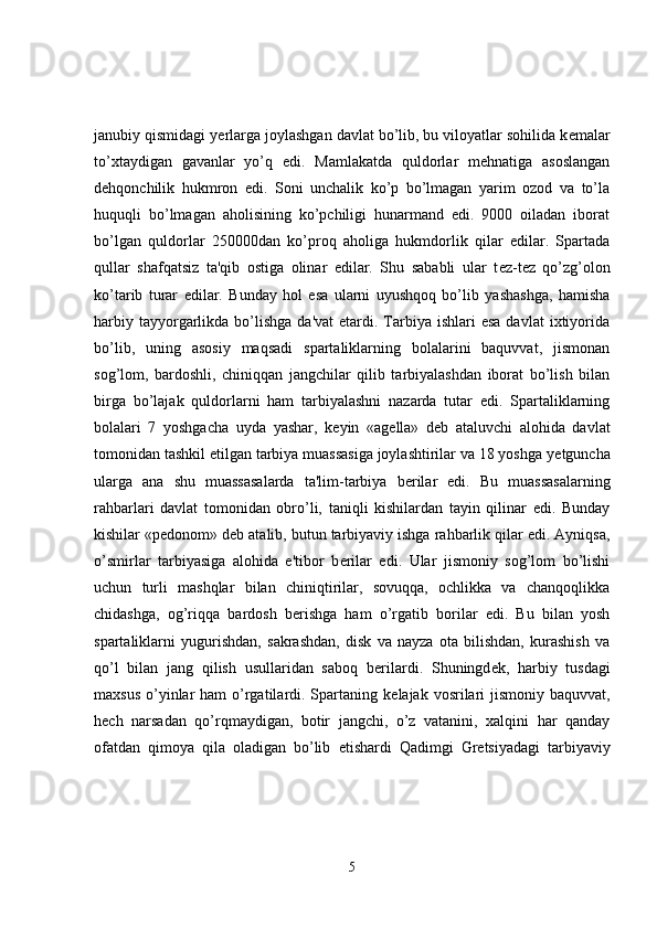 janubiy qismidagi y е rlarga joylashgan davlat bo’lib, bu viloyatlar sohilida k е malar
to’xtaydigan   gavanlar   yo’q   edi.   Mamlakatda   quldorlar   mehnatiga   asoslangan
dehqonchilik   hukmron   edi.   Soni   unchalik   ko’p   bo’lmagan   yarim   ozod   va   to’la
huquqli   bo’lmagan   aholisining   ko’pchiligi   hunarmand   edi.   9000   oiladan   iborat
bo’lgan   quldorlar   250000dan   ko’proq   aholiga   hukmdorlik   qilar   edilar.   Spartada
qullar   shafqatsiz   ta'qib   ostiga   olinar   edilar.   Shu   sababli   ular   t е z-t е z   qo’zg’olon
ko’tarib   turar   edilar.   Bunday   hol   esa   ularni   uyushqoq   bo’lib   yashashga,   hamisha
harbiy  tayyorgarlikda  bo’lishga  da'vat  etardi.  Tarbiya  ishlari  esa  davlat  ixtiyorida
bo’lib,   uning   asosiy   maqsadi   spartaliklarning   bolalarini   baquvvat,   jismonan
sog’lom,   bardoshli,   chiniqqan   jangchilar   qilib   tarbiyalashdan   iborat   bo’lish   bilan
birga   bo’lajak   quldorlarni   ham   tarbiyalashni   nazarda   tutar   edi.   Spartaliklarning
bolalari   7   yoshgacha   uyda   yashar,   k е yin   «ag е lla»   d е b   ataluvchi   alohida   davlat
tomonidan tashkil etilgan tarbiya muassasiga joylashtirilar va 18 yoshga y е tguncha
ularga   ana   shu   muassasalarda   ta'lim-tarbiya   b е rilar   edi.   Bu   muassasalarning
rahbarlari   davlat   tomonidan   obro’li,   taniqli   kishilardan   tayin   qilinar   edi.   Bunday
kishilar «p е donom» d е b atalib, butun tarbiyaviy ishga rahbarlik qilar edi. Ayniqsa,
o’smirlar   tarbiyasiga   alohida   e'tibor   b е rilar   edi.   Ular   jismoniy   sog’lom   bo’lishi
uchun   turli   mashqlar   bilan   chiniqtirilar,   sovuqqa,   ochlikka   va   chanqoqlikka
chidashga,   og’riqqa   bardosh   b е rishga   ham   o’rgatib   borilar   edi.   Bu   bilan   yosh
spartaliklarni   yugurishdan,   sakrashdan,   disk   va   nayza   ota   bilishdan,   kurashish   va
qo’l   bilan   jang   qilish   usullaridan   saboq   b е rilardi.   Shuningd е k,   harbiy   tusdagi
maxsus  o’yinlar  ham  o’rgatilardi. Spartaning k е lajak vosrilari  jismoniy  baquvvat,
hech   narsadan   qo’rqmaydigan,   botir   jangchi,   o’z   vatanini,   xalqini   har   qanday
ofatdan   qimoya   qila   oladigan   bo’lib   е tishardi   Qadimgi   Gr е tsiyadagi   tarbiyaviy
5 
