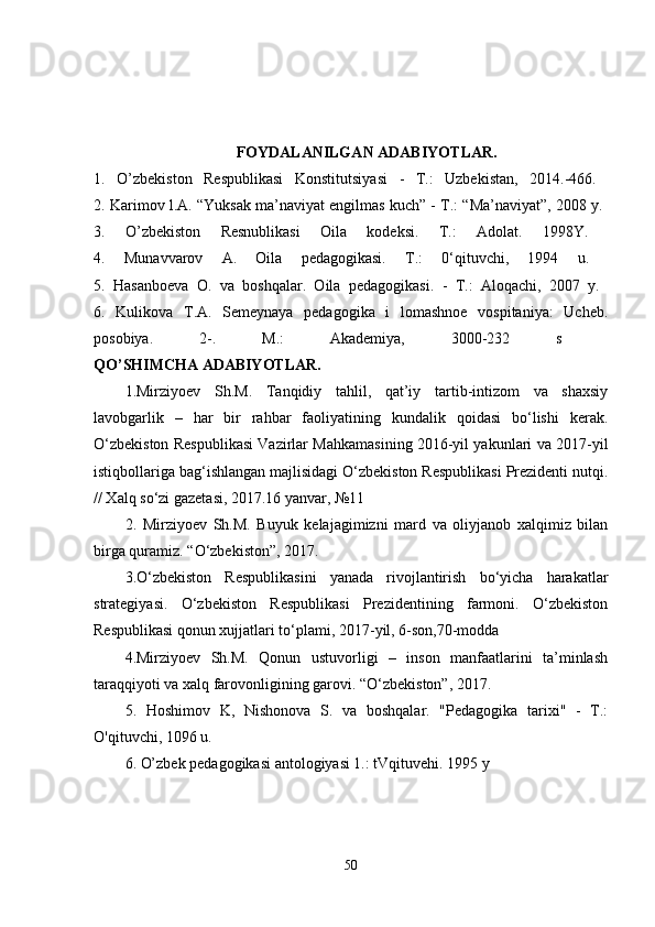 FOYDALANILGAN ADABIYOTLAR.
1.   O’ zbekiston   Respublikasi   Konstitutsiyasi   -   T.:   Uzbekistan,   2014.-466.  
2.  Karimov l.A. “Yuksak ma’naviyat engilmas kuch” - T.: “Ma’naviyat”, 2008 y.  
3.   O’zbekiston   Resnublikasi   Oila   kodeksi.   T.:   Adolat .   1998Y.  
4.   Munavvarov   A.   Oila   pedagogikasi.   T.:   0‘qituvchi,   1994   u.  
5.   Hasanboeva   O.   va   boshqalar.   Oila   pedagogikasi.   -   T.:   Aloqachi,   2007   y.  
6.   Kulikova   T.A.   Semeynaya   pedagogika   i   lomashnoe   vospitaniya:   Uche b.
posobiya.   2-.   M.:   Akademiya,   3000-232   s  
QO’SHIMCHA ADABIYOTLAR.
1.Mirziyoev   Sh.M.   Tanqidiy   tahlil,   qat’iy   tartib-intizom   va   shaxsiy
lavobgarlik   –   har   bir   rahbar   faoliyatining   kundalik   qoidasi   bo‘lishi   kerak.
O‘zbekiston Respublikasi Vazirlar Mahkamasining 2016-yil yakunlari va 2017-yil
istiqbollariga bag‘ishlangan majlisidagi O‘zbekiston Respublikasi Prezidenti nutqi.
// Xalq so‘zi gazetasi, 2017.16 yanvar, №11 
2.   Mirziyoev   Sh.M.   Buyuk   kelajagimizni   mard   va   oliyjanob   xalqimiz   bilan
birga quramiz.  “O‘zbekiston”, 2017. 
3.O‘zbekiston   Respublikasini   yanada   rivojlantirish   bo‘yicha   harakatlar
strategiyasi.   O‘zbekiston   Respublikasi   Prezidentining   farmoni.   O‘zbekiston
Respublikasi qonun xujjatlari to‘plami, 2017-yil, 6-son,70-modda 
4.Mirziyoev   Sh.M.   Qonun   ustuvorligi   –   inson   manfaatlarini   ta’minlash
taraqqiyoti va xalq farovonligining garovi. “O‘zbekiston”, 2017. 
5.   Hoshimov   K,   Nishonova   S.   va   boshqalar.   "Pedagogika   tarixi"   -   T.:
O'qituvchi, 1096 u.  
6. O’zbek pedagogikasi antologiyasi 1.: tVqituvehi. 1995 y  
50 
