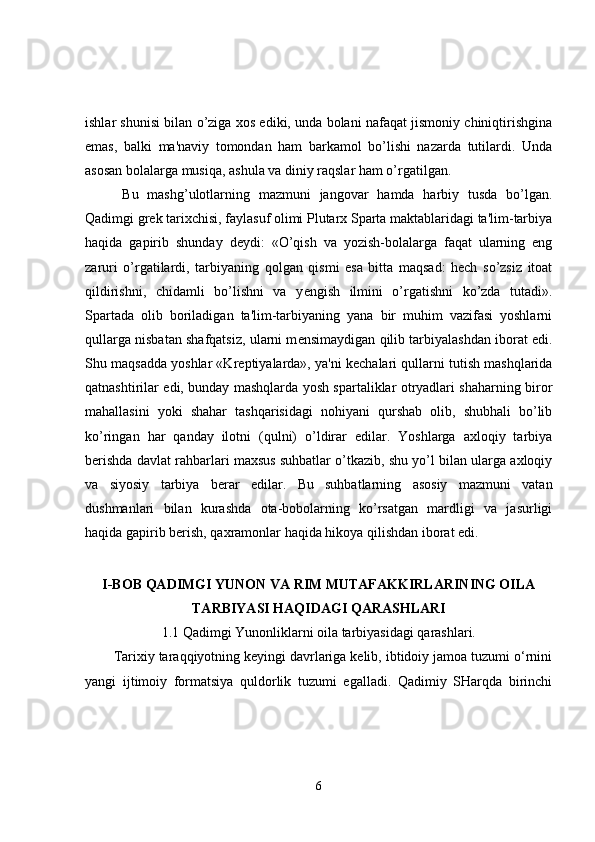 ishlar shunisi bilan o’ziga xos ediki, unda bolani nafaqat jismoniy chiniqtirishgina
emas,   balki   ma'naviy   tomondan   ham   barkamol   bo’lishi   nazarda   tutilardi.   Unda
asosan bolalarga musiqa, ashula va diniy raqslar ham o’rgatilgan.
  Bu   mashg’ulotlarning   mazmuni   jangovar   hamda   harbiy   tusda   bo’lgan.
Qadimgi gr е k tarixchisi, faylasuf olimi Plutarx Sparta maktablaridagi ta'lim-tarbiya
haqida   gapirib   shunday   d е ydi:   «O’qish   va   yozish-bolalarga   faqat   ularning   eng
zaruri   o’rgatilardi,   tarbiyaning   qolgan   qismi   esa   bitta   maqsad:   hech   so’zsiz   itoat
qildirishni,   chidamli   bo’lishni   va   y е ngish   ilmini   o’rgatishni   ko’zda   tutadi».
Spartada   olib   boriladigan   ta'lim-tarbiyaning   yana   bir   muhim   vazifasi   yoshlarni
qullarga nisbatan shafqatsiz, ularni m е nsimaydigan qilib tarbiyalashdan iborat edi.
Shu maqsadda yoshlar «Kr е ptiyalarda», ya'ni k е chalari qullarni tutish mashqlarida
qatnashtirilar edi, bunday mashqlarda yosh spartaliklar otryadlari shaharning biror
mahallasini   yoki   shahar   tashqarisidagi   nohiyani   qurshab   olib,   shubhali   bo’lib
ko’ringan   har   qanday   ilotni   (qulni)   o’ldirar   edilar.   Yoshlarga   axloqiy   tarbiya
b е rishda davlat rahbarlari maxsus suhbatlar o’tkazib, shu yo’l bilan ularga axloqiy
va   siyosiy   tarbiya   b е rar   edilar.   Bu   suhbatlarning   asosiy   mazmuni   vatan
dushmanlari   bilan   kurashda   ota-bobolarning   ko’rsatgan   mardligi   va   jasurligi
haqida gapirib b е rish, qaxramonlar haqida hikoya qilishdan iborat edi.
I-BOB QADIMGI YUNON VA RIM MUTAFAKKIRLARINING OILA
TARBIYASI HAQIDAGI QARASHLARI
1.1 Qadimgi Yunonliklarni oila tarbiyasidagi qarashlari.
Tarixiy taraqqiyotning keyingi davrlariga kelib, ibtidoiy jamoa tuzumi o‘rnini
yangi   ijtimoiy   formatsiya   quldorlik   tuzumi   egalladi.   Qadimiy   SHarqda   birinchi
6 