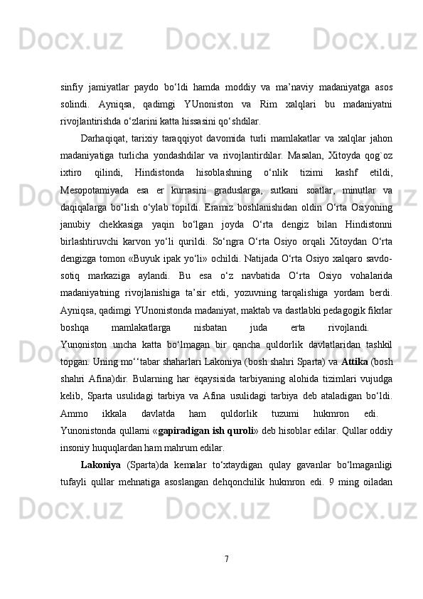 sinfiy   jamiyatlar   paydo   bo‘ldi   hamda   moddiy   va   ma’naviy   madaniyatga   asos
solindi.   Ayniqsa,   qadimgi   YUnoniston   va   Rim   xalqlari   bu   madaniyatni
rivojlantirishda o‘zlarini katta hissasini qo‘shdilar.
Darhaqiqat,   tarixiy   taraqqiyot   davomida   turli   mamlakatlar   va   xalqlar   jahon
madaniyatiga   turlicha   yondashdilar   va   rivojlantirdilar.   Masalan,   Xitoyda   qog`oz
ixtiro   qilindi,   Hindistonda   hisoblashning   o‘nlik   tizimi   kashf   etildi,
Mesopotamiyada   esa   er   kurrasini   graduslarga,   sutkani   soatlar,   minutlar   va
daqiqalarga   bo‘lish   o‘ylab   topildi.   Eramiz   boshlanishidan   oldin   O‘rta   Osiyoning
janubiy   chekkasiga   yaqin   bo‘lgan   joyda   O‘rta   dengiz   bilan   Hindistonni
birlashtiruvchi   karvon   yo‘li   qurildi.   So‘ngra   O‘rta   Osiyo   orqali   Xitoydan   O‘rta
dengizga tomon «Buyuk ipak yo‘li» ochildi. Natijada O‘rta Osiyo xalqaro savdo-
sotiq   markaziga   aylandi.   Bu   esa   o‘z   navbatida   O‘rta   Osiyo   vohalarida
madaniyatning   rivojlanishiga   ta’sir   etdi,   yozuvning   tarqalishiga   yordam   berdi.
Ayniqsa, qadimgi YUnonistonda madaniyat, maktab va dastlabki pedagogik fikrlar
boshqa   mamlakatlarga   nisbatan   juda   erta   rivojlandi.  
Yunoniston   uncha   katta   bo‘lmagan   bir   qancha   quldorlik   davlatlaridan   tashkil
topgan. Uning mo‘‘tabar shaharlari Lakoniya (bosh shahri Sparta) va  Attika  (bosh
shahri   Afina)dir.   Bularning   har   ё qaysisida   tarbiyaning   alohida   tizimlari   vujudga
kelib,   Sparta   usulidagi   tarbiya   va   Afina   usulidagi   tarbiya   deb   ataladigan   bo‘ldi.
Ammo   ikkala   davlatda   ham   quldorlik   tuzumi   hukmron   edi.  
Yunonistonda qullarni « gapiradigan ish quroli » deb hisoblar edilar. Qullar oddiy
insoniy huquqlardan ham mahrum edilar. 
Lakoniya   (Sparta)da   kemalar   to‘xtaydigan   qulay   gavanlar   bo‘lmaganligi
tufayli   qullar   mehnatiga   asoslangan   dehqonchilik   hukmron   edi.   9   ming   oiladan
7 
