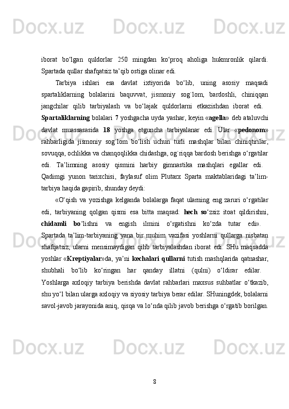 iborat   bo‘lgan   quldorlar   250   mingdan   ko‘proq   aholiga   hukmronlik   qilardi.
Spartada qullar shafqatsiz ta’qib ostiga olinar edi. 
Tarbiya   ishlari   esa   davlat   ixtiyorida   bo‘lib,   uning   asosiy   maqsadi
spartaliklarning   bolalarini   baquvvat,   jismoniy   sog`lom,   bardoshli,   chiniqqan
jangchilar   qilib   tarbiyalash   va   bo‘lajak   quldorlarni   etkazishdan   iborat   edi.  
Spartaliklarning   bolalari   7   yoshgacha uyda yashar, keyin « agella » deb ataluvchi
davlat   muassasasida   18   yoshga   etguncha   tarbiyalanar   edi.   Ular   « pedonom »
rahbarligida   jismoniy   sog`lom   bo‘lish   uchun   turli   mashqlar   bilan   chiniqtirilar,
sovuqqa, ochlikka va chanqoqlikka chidashga, og`riqqa bardosh berishga o‘rgatilar
edi.   Ta’limning   asosiy   qismini   harbiy   gimnastika   mashqlari   egallar   edi.  
Qadimgi   yunon   tarixchisi,   faylasuf   olim   Plutarx   Sparta   maktablaridagi   ta’lim-
tarbiya haqida gapirib, shunday deydi: 
«O‘qish   va   yozishga   kelganda   bolalarga   faqat   ularning   eng   zaruri   o‘rgatilar
edi,   tarbiyaning   qolgan   qismi   esa   bitta   maqsad:   hech   so ‘zsiz   itoat   qildirishni,
chidamli   bo ‘lishni   va   engish   ilmini   o‘rgatishni   ko‘zda   tutar   edi».  
Spartada   ta’lim-tarbiyaning   yana   bir   muhim   vazifasi   yoshlarni   qullarga   nisbatan
shafqatsiz,   ularni   mensimaydigan   qilib   tarbiyalashdan   iborat   edi.   SHu   maqsadda
yoshlar   « Kreptiyalar »da,  ya’ni   kechalari   qullarni   tutish   mashqlarida   qatnashar,
shubhali   bo‘lib   ko‘ringan   har   qanday   illatni   (qulni)   o‘ldirar   edilar.  
Yoshlarga   axloqiy   tarbiya   berishda   davlat   rahbarlari   maxsus   suhbatlar   o‘tkazib,
shu yo‘l bilan ularga axloqiy va siyosiy tarbiya berar edilar. SHuningdek, bolalarni
savol-javob jarayonida aniq, qisqa va lo‘nda qilib javob berishga o‘rgatib borilgan.
8 