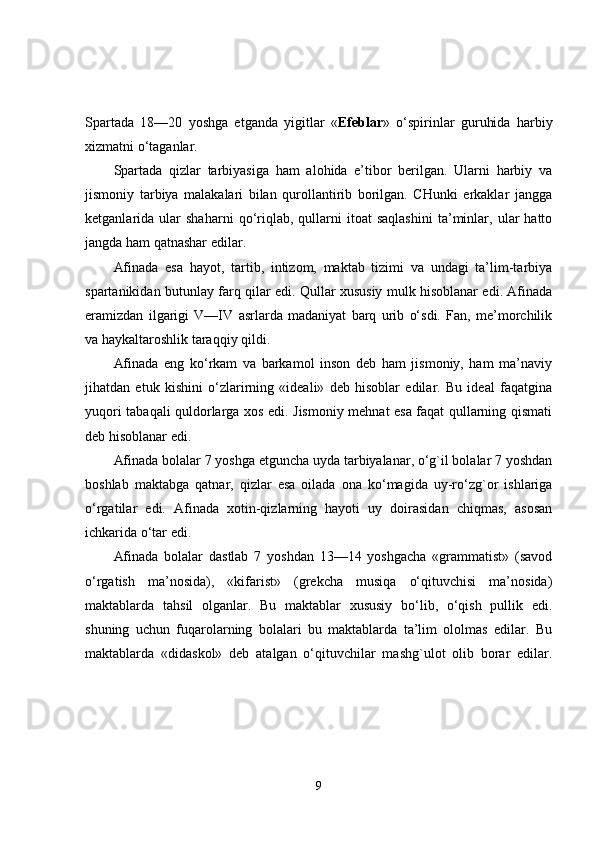 Spartada   18—20   yoshga   etganda   yigitlar   « Efeblar »   o‘spirinlar   guruhida   harbiy
xizmatni o‘taganlar. 
Spartada   qizlar   tarbiyasiga   ham   alohida   e’tibor   berilgan.   Ularni   harbiy   va
jismoniy   tarbiya   malakalari   bilan   qurollantirib   borilgan.   CHunki   erkaklar   jangga
ketganlarida  ular   shaharni   qo‘riqlab,   qullarni   itoat   saqlashini   ta’minlar,   ular   hatto
jangda ham qatnashar edilar. 
Afinada   esa   hayot,   tartib,   intizom,   maktab   tizimi   va   undagi   ta’lim-tarbiya
spartanikidan butunlay farq qilar edi. Qullar xususiy mulk hisoblanar edi. Afinada
eramizdan   ilgarigi   V—IV   asrlarda   madaniyat   barq   urib   o‘sdi.   Fan,   me’morchilik
va haykaltaroshlik taraqqiy qildi. 
Afinada   eng   ko‘rkam   va   barkamol   inson   deb   ham   jismoniy,   ham   ma’naviy
jihatdan   etuk   kishini   o‘zlarirning   «ideali»   deb   hisoblar   edilar.   Bu   ideal   faqatgina
yuqori tabaqali quldorlarga xos edi. Jismoniy mehnat esa faqat qullarning qismati
deb hisoblanar edi. 
Afinada bolalar 7 yoshga etguncha uyda tarbiyalanar, o‘g`il bolalar 7 yoshdan
boshlab   maktabga   qatnar,   qizlar   esa   oilada   ona   ko‘magida   uy-ro‘zg`or   ishlariga
o‘rgatilar   edi.   Afinada   xotin-qizlarning   hayoti   uy   doirasidan   chiqmas,   asosan
ichkarida o‘tar edi. 
Afinada   bolalar   dastlab   7   yoshdan   13—14   yoshgacha   «grammatist»   (savod
o‘rgatish   ma’nosida),   «kifarist»   (grekcha   musiqa   o‘qituvchisi   ma’nosida)
maktablarda   tahsil   olganlar.   Bu   maktablar   xususiy   bo‘lib,   o‘qish   pullik   edi.
shuning   uchun   fuqarolarning   bolalari   bu   maktablarda   ta’lim   ololmas   edilar.   Bu
maktablarda   «didaskol»   deb   atalgan   o‘qituvchilar   mashg`ulot   olib   borar   edilar.
9 