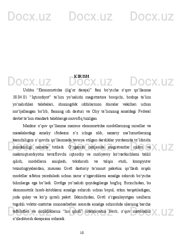 KIRISH
Ushbu   “Ekonometrika   (ilg‘or   daraja)”   fani   bo‘yicha   o‘quv   qo‘llanma
38.04.01   “Iqtisodiyot”   ta’lim   yo‘nalishi   magistratura   bosqichi,   boshqa   ta’lim
yo‘nalishlari   talabalari,   shuningdek   ishbilarmon   doiralar   vakillari   uchun
mo‘ljallangan   bo‘lib,   fanning   ish   dasturi   va   Oliy   ta‘limning   amaldagi   Federal
davlat ta‘lim standarti talablariga muvofiq tuzilgan.
Mazkur   o‘quv   qo’llanma   maxsus   ekonometrika   modellarining   misollar   va
masalalardagi   amaliy   ifodasini   o‘z   ichiga   olib,   nazariy   ma’lumotlarning
kamchiligini o‘quvchi qo‘llanmada tavsiya etilgan darsliklar yordamida to‘ldirishi
mumkinligi   nazarda   tutiladi.   O‘rganish   natijasida   magistrantlar   mikro   va
makroiqtisodiyotni   tavsiflovchi   iqtisodiy   va   moliyaviy   ko‘rsatkichlarni   tahlil
qilish,   modellarni   aniqlash,   tekshirish   va   talqin   etish,   kompyuter
texnologiyalaridan,   xususan   Gretl   dasturiy   ta’minot   paketini   qo’llash   orqali
modellar   sifatini   yaxshilash   uchun   zarur   o‘zgarishlarni   amalga   oshirish   bo‘yicha
bilimlarga   ega   bo‘ladi.   Gretlga   yo‘nalish   quyidagilarga   bog'liq.   Birinchidan,   bu
ekonometrik   hisob-kitoblarni   amalga   oshirish   uchun   bepul,   erkin   tarqatiladigan,
juda   qulay   va   ko‘p   qirrali   paket.   Ikkinchidan,   Gretl   o‘rganilayotgan   usullarni
tegishli   vektor-matritsa   munosabatlari   asosida   amalga   oshirishda   ularning   barcha
tafsilotlari   va   nozikliklarini   “his   qilish”   imkoniyatini   berib,   o‘quv   materialini
o‘zlashtirish darajasini oshiradi.
10 