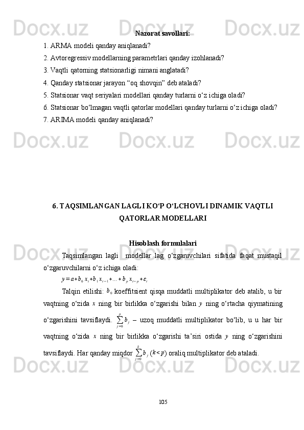 Nazorat savollari:
1. ARMA modeli qanday aniqlanadi?
2. Avtoregressiv modellarning parametrlari qanday izohlanadi?
3. Vaqtli qatorning statsionarligi nimani anglatadi?
4. Qanday statsionar jarayon “oq shovqin” deb ataladi?
5. Statsionar vaqt seriyalari modellari qanday turlarni o‘z ichiga oladi?
6. Statsionar bo‘lmagan vaqtli qatorlar modellari qanday turlarni o‘z ichiga oladi?
7. ARIMA modeli qanday aniqlanadi?
6. TAQSIMLANGAN LAGLI KO ‘ P O ‘ LCHOVLI DINAMIK VAQTLI
QATORLAR MODELLARI
Hisoblash formulalari
Taqsimlangan   lagli     modellar   lag   o‘zgaruvchilari   sifatida   faqat   mustaqil
o‘zgaruvchilarni o‘z ichiga oladi:y=	a+b0xt+b1xt−1+…	+bpxt−p+εt
Talqin  etilishi:   b
0   koeffitsient  qisqa   muddatli   multiplikator   deb atalib,  u bir
vaqtning   o‘zida  	
x   ning   bir   birlikka   o‘zgarishi   bilan  	y   ning   o‘rtacha   qiymatining
o‘zgarishini   tavsiflaydi.  
∑
j = 0p
b
j   –   uzoq   muddatli   multiplikator   bo‘lib,   u   u   har   bir
vaqtning   o‘zida  	
x   ning   bir   birlikka   o‘zgarishi   ta ’ siri   ostida  	y   ning   o‘zgarishini
tavsiflaydi. Har qanday miqdor 	
∑j=0
k	
bj  ( k < p
)  oraliq multiplikator deb ataladi.
105 