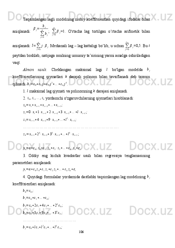 Taqsimlangan   lagli   modelning nisbiy koeffitsientlari   quyidagi   ifodalar bilan
aniqlanadi:   β
j = b
j
∑
j = 0p
b
j ;  
∑
j = 0p
β
j = 1
.   O'rtacha   lag   tortilgan   o ‘ rtacha   arifmetik   bilan
aniqlanadi:  l =
∑
j = 0p
j ∙ β
j . Medianali lag – lag kattaligi bo ‘ lib, u uchun ∑j=0
pMe	
βj≈0,5 . Bu 	t
paytdan boshlab, natijaga omilning umumiy ta’sirining yarmi amalga oshiriladigan
vaqt.
Almon   usuli.   Cheklangan   maksimal   lagi  	
l   bo'lgan   modelda  	bj
koeffitsientlarining   qiymatlari  	
k   darajali   polinom   bilan   tavsiflanadi   deb   taxmin
qilinadi:  b
j = c
0 + c
1 j + c
2 j 2
+ … + c
k j k
.
1. 	
l  maksimal lag qiymati va polinomning 	k  darajasi aniqlanadi.
2.  z
0 , z
1 , … , z
k  yordamchi o'zgaruvchilarning qiymatlari hisoblanadi:
z
0 = x
t + x
t − 1 + x
t − 2 + … + x
t − l ;
 	
z1=	0∙xt+1∙xt−1+2∙xt−2+3∙xt−3+…	+l∙xt−l;
 	
z2=	xt−1+4∙xt−2+9∙xt−3+…	+l2∙xt−l;
 
…………………………………………………………….	
zk=	xt−1+2k∙xt−2+3k∙xt−3+…	+lk∙xt−l;
 	
yt=a+c0∙z0+c1∙z1+c2∙z2+…	+ck∙zk+εt.
 
3.   Oddiy   eng   kichik   kvadratlar   usuli   bilan   regressiya   tenglamasining
parametrlari aniqlanadi:
y
t = a + c
0 z
0 + c
1 z
1 + c
2 z
2 + … + c
k z
k + ε
t  
4. Quyidagi formulalar yordamida dastlabki taqsimlangan lag modelining  	
bj
koeffitsientlari aniqlanadi:
b
0 = c
0 ;
 	
b1=c0+c1+…	+ck;
 	
b2=	c0+2c1+4c2+…	+2kck;
 	
b3=c0+3c1+9c2+…	+3kck;
 
…………………………………
b
j = c
0 + l c
1 + l 2
c
2 + … + l k
c
k ;  
106 