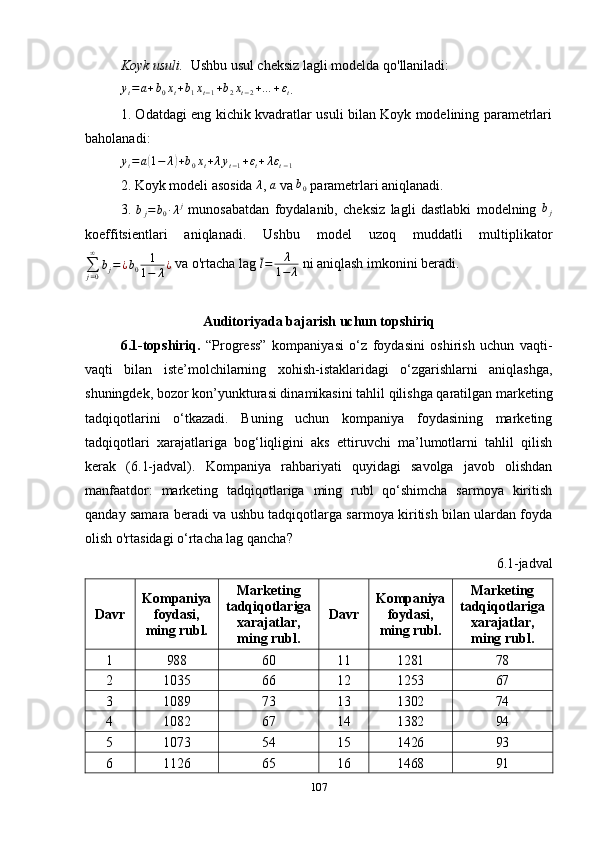 Koyk usuli.   Ushbu usul cheksiz lagli modelda qo'llaniladi: yt=a+b0xt+b1xt−1+b2xt−2+…	+εt
.
1. Odatdagi eng kichik kvadratlar usuli bilan Koyk modelining parametrlari
baholanadi:	
yt=a(1−	λ)+b0xt+λyt−1+εt+λεt−1
2. Koyk modeli asosida 	
λ , 	a  va 	b0  parametrlari aniqlanadi.
3.  	
bj=	b0∙λj   munosabatdan   foydalanib,   cheksiz   lagli   dastlabki   modelning   b
j
koeffitsientlari   aniqlanadi.   Ushbu   model   uzoq   muddatli   multiplikator
∑
j = 0∞
b
j = ¿ b
0 1
1 − λ ¿  va o'rtacha lag  l = λ
1 − λ  ni aniqlash imkonini beradi.
Auditoriyada bajarish uchun topshiriq
6.1-topshiriq.   “Progress”   kompaniyasi   o‘z   foydasini   oshirish   uchun   vaqti-
vaqti   bilan   iste’molchilarning   xohish-istaklaridagi   o‘zgarishlarni   aniqlashga,
shuningdek, bozor kon’yunkturasi dinamikasini tahlil qilishga qaratilgan marketing
tadqiqotlarini   o‘tkazadi.   Buning   uchun   kompaniya   foydasining   marketing
tadqiqotlari   xarajatlariga   bog‘liqligini   aks   ettiruvchi   ma’lumotlarni   tahlil   qilish
kerak   (6.1-jadval).   Kompaniya   rahbariyati   quyidagi   savolga   javob   olishdan
manfaatdor:   marketing   tadqiqotlariga   ming   rubl   qo‘shimcha   sarmoya   kiritish
qanday samara beradi va ushbu tadqiqotlarga sarmoya kiritish bilan ulardan foyda
olish o'rtasidagi o‘rtacha lag qancha?
6.1-jadval
Davr Kompaniya
foydasi,
ming rubl. Marketing
tadqiqotlariga
xarajatlar,
ming rubl. Davr Kompaniya
foydasi,
ming rubl. Marketing
tadqiqotlariga
xarajatlar,
ming rubl.
1 988 60 11 1281 78
2 1035 66 12 1253 67
3 1089 73 13 1302 74
4 1082 67 14 1382 94
5 1073 54 15 1426 93
6 1126 65 16 1468 91
107 