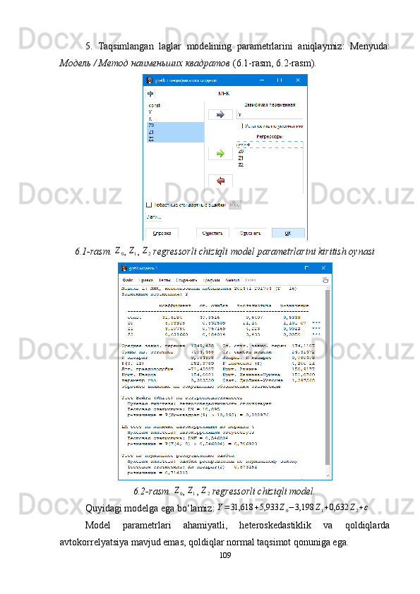 5.   Taqsimlangan   laglar   modelining   parametrlarini   aniqlaymiz :   Menyuda :
Модель / Метод наименьших квадратов  (6.1- rasm , 6.2- rasm ). 
6.1- rasm.  Z
0 , Z1 ,  Z
2   regressorli chiziqli model parametrlarini kiritish oynasi
6. 2 - rasm. 	
Z0 , 	Z1 , 	Z2   regressorli chiziqli model.
Quyidagi modelga ega bo ‘ lamiz: 	
Y=31,618	+5,933	Z0−3,198	Z1+0,632	Z2+ε
Model   parametrlari   ahamiyatli,   heteroskedastiklik   va   qoldiqlarda
avtokorrelyatsiya mavjud emas, qoldiqlar normal taqsimot qonuniga ega.
109 