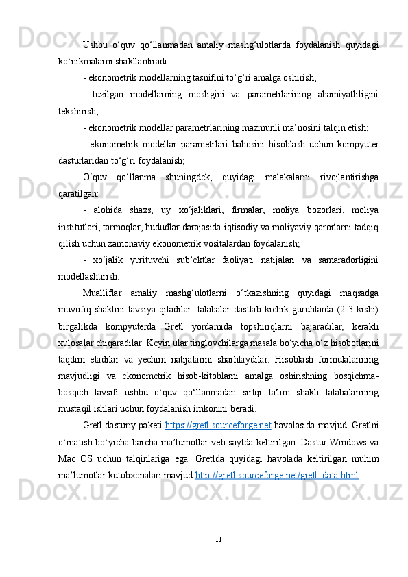 Ushbu   o‘quv   qo‘llanmadan   amaliy   mashg‘ulotlarda   foydalanish   quyidagi
ko‘nikmalarni shakllantiradi:
- ekonometrik modellarning tasnifini to‘g‘ri amalga oshirish;
-   tuzilgan   modellarning   mosligini   va   parametrlarining   ahamiyatliligini
tekshirish;
- ekonometrik modellar parametrlarining mazmunli ma’nosini talqin etish;
-   ekonometrik   modellar   parametrlari   bahosini   hisoblash   uchun   kompyuter
dasturlaridan to‘g‘ri foydalanish;
O‘quv   qo‘llanma   shuningdek,   quyidagi   malakalarni   rivojlantirishga
qaratilgan:
-   alohida   shaxs,   uy   xo‘jaliklari,   firmalar,   moliya   bozorlari,   moliya
institutlari, tarmoqlar, hududlar darajasida iqtisodiy va moliyaviy qarorlarni tadqiq
qilish uchun zamonaviy ekonometrik vositalardan foydalanish;
-   xo‘jalik   yurituvchi   sub’ektlar   faoliyati   natijalari   va   samaradorligini
modellashtirish.
Mualliflar   amaliy   mashg‘ulotlarni   o‘tkazishning   quyidagi   maqsadga
muvofiq   shaklini   tavsiya   qiladilar:   talabalar   dastlab   kichik   guruhlarda   (2-3   kishi)
birgalikda   kompyuterda   Gretl   yordamida   topshiriqlarni   bajaradilar,   kerakli
xulosalar chiqaradilar. Keyin ular tinglovchilarga masala bo‘yicha o‘z hisobotlarini
taqdim   etadilar   va   yechim   natijalarini   sharhlaydilar.   Hisoblash   formulalarining
mavjudligi   va   ekonometrik   hisob-kitoblarni   amalga   oshirishning   bosqichma-
bosqich   tavsifi   ushbu   o‘quv   qo‘llanmadan   sirtqi   ta'lim   shakli   talabalarining
mustaqil ishlari uchun foydalanish imkonini beradi.
Gretl dasturiy paketi  https://gretl.sourceforge.net  havolasida mavjud.   Gretlni
o‘rnatish bo‘yicha barcha ma’lumotlar veb-saytda keltirilgan. Dastur Windows va
Mac   OS   uchun   talqinlariga   ega.   Gretlda   quyidagi   havolada   keltirilgan   muhim
ma’lumotlar kutubxonalari mavjud  http://gretl.sourceforge.net/gretl_data.html .
11 