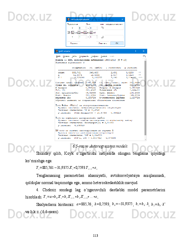 6.5-rasm. Avtoregressiya modeli.
Shunday   qilib,   Koyk   o ‘ zgartirishi   natijasida   olingan   tenglama   quyidagi
ko‘rinishga ega:  Yt=885,761	−31,9375	Xt+0,7593	Yt−1+εt
.
Tenglamaning   parametrlari   ahamiyatli,   avtokorrelyatsiya   aniqlanmadi,
qoldiqlar normal taqsimotga ega, ammo heteroskedastiklik mavjud. 
4.   Cheksiz   sondagi   lag   o ‘ zgaruvchili   dastlabki   model   parametrlarini
hisoblash: 	
Yt=	a+b0Xt+b1Xt−1+b2Xt−2+…	+εt . 
Skalyarlarni   kiritamiz:  	
a=885,76 ;   λ = 0,7593
;   b
0 = − 31,9375
;   b
1 = b
0 ∙ λ
;  	b2=	b0∙λ2
va h.k.z. (6.6-rasm).
113