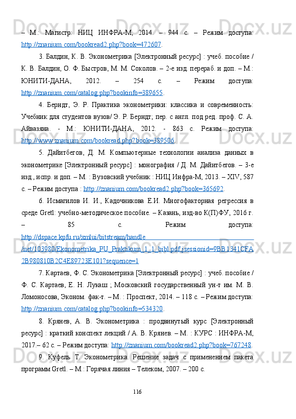 –   М.:   Магистр:   НИЦ   ИНФРА-М,   2014.   –   944   с.   –   Режим   доступа:
http    ://    znanium    .   com    /   bookread    2.    php    ?   book    =472607    .
3. Балдин, К. В. Эконометрика [Электронный ресурс] : учеб. пособие /
К. В. Балдин, О. Ф. Быстров, М. М. Соколов. – 2-е изд. перераб. и доп. – М.:
ЮНИТИ-ДАНА,   2012.   –   254   с.   –   Режим   доступа:
http    ://    znanium    .   com    /   catalog    .   php    ?   bookinfo    =389655    . 
4.   Берндт,   Э.   Р.   Практика   эконометрики:   классика   и   современность:
Учебник для студентов вузов/ Э. Р. Берндт; пер. с англ. под ред. проф. С. А.
Айвазяна.   -   М.:   ЮНИТИ-ДАНА,   2012.   -   863   с.   Режим   доступа:
http    ://    www    .   znanium    .   com    /   bookread    .   php    ?   book    =389506    .
5.   Дайитбегов,   Д.   М.   Компьютерные   технологии   анализа   данных   в
эконометрике [Электронный ресурс] : монография / Д. М. Дайитбегов. – 3- e
изд., испр. и доп. – М. : Вузовский учебник : НИЦ Инфра-М, 2013. –  XIV , 587
с. – Режим доступа :  http    ://    znanium    .   com    /   bookread    2.    php    ?   book    =365692    .
6.   Исмагилов   И.   И.,   Кадочникова   Е.И.   Многофакторная   регрессия   в
среде   Gretl : учебно-методическое пособие. – Казань, изд-во К(П)ФУ, 2016 г.
–   85   с.   Режим   доступа:
http    ://    dspace    .   kpfu    .   ru    /   xmlui    /   bitstream    /   handle        
/   net    /103980/    Ekonometrika    _   PU    _   Praktikum    _1_1_    bibl    .   pdf    ;   jsessionid    =9    BB    1341    CFA   
2   B    980810    B    2   C    4   E    89723    E    101?    sequence    =1     
7. Картаев, Ф. С. Эконометрика [Электронный ресурс] : учеб. пособие /
Ф.   С.   Картаев,   Е.   Н.   Лукаш   ;   Московский   государственный   ун-т   им.   М.   В.
Ломоносова, Эконом. фак-т. – М. : Проспект, 2014. – 118 с. – Режим доступа:
http    ://    znanium    .   com    /   catalog    .   php    ?   bookinfo    =534320    . 
8.   Крянев,   А.   В.   Эконометрика   :   продвинутый   курс   [Электронный
ресурс] : краткий конспект лекций / А. В. Крянев. – М. : КУРС : ИНФРА-М,
2017.– 62 с. – Режим доступа:  http    ://    znanium    .   com    /   bookread    2.    php    ?   book    =767248    .
9.   Куфель   Т.   Эконометрика.   Решение   задач   с   применением   пакета
программ  Gretl . –  M .: Горячая линия – Телеком, 2007. – 200 с.
116 