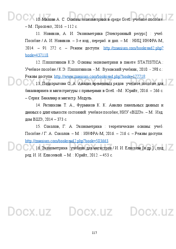 10. Малова А. С. Основы эконометрики в среде  Gretl : учебное пособие.
– М.: Проспект, 2016. – 112 с.
11.   Новиков,   А.   И.   Эконометрика   [Электронный   ресурс]   :   учеб.
Пособие / А. И. Новиков. – 3- e   изд., перераб. и доп. – М. : НИЦ ИНФРА-М,
2014.   –   91   272   с.   –   Режим   доступа:   http    ://    znanium    .   com    /   bookread    2.    php    ?  
book    =437118    . 
12.   Плохотников   К.Э.   Основы   эконометрики   в   пакете   STATISTICA .:
Учебное пособие / К.Э. Плохотников. - М.: Вузовский учебник, 2010. - 298 с.:
Режим доступа:  http    ://    www    .   znanium    .   com    /   bookread    .   php    ?   book    =177719    .
13. Подкорытова О. А. Анализ временных рядов: учебное пособие для
бакалавриата и магистратуры с примерами в  Gretl . –М.: Юрайт, 2016. – 266 с.
– Серия: Бакалавр и магистр. Модуль.
14.   Ратникова   Т.   А.,   Фурманов   К.   К.   Анализ   панельных   данных   и
данных о длительности состояний: учебное пособие; НИУ «ВШЭ». – М.: Изд.
дом ВШЭ, 2014 – 373 с.
15.   Соколов,   Г.   А.   Эконометрика   :   теоретические   основы:   учеб.
Пособие / Г. А. Соколов. – М. : ИНФРА-М, 2016. – 216 с. – Режим доступа:
http    ://    znanium    .   com    /   bookread    2.    php    ?   book    =503663    . 
16. Эконометрика : учебник для магистров / И. И. Елисеева [и др.] ; под
ред. И. И. Елисеевой. – М. : Юрайт, 2012. – 453 с.
117 