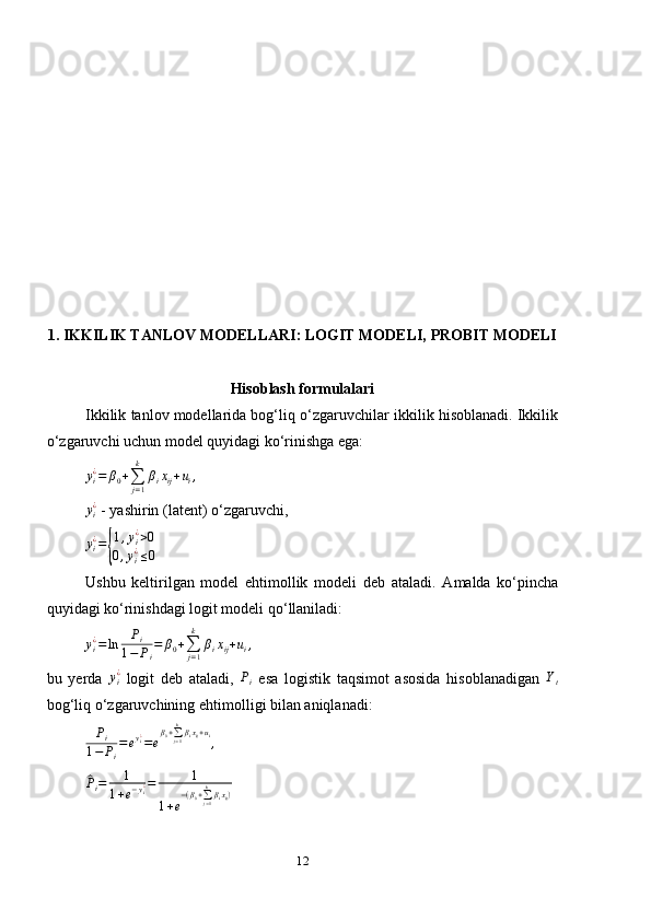 1. IKKILIK TANLOV MODELLARI: LOGIT MODELI, PROBIT MODELI
Hisoblash formulalari
Ikkilik tanlov modellarida bog‘liq o ‘ zgaruvchilar ikkilik hisoblanadi. Ikkilik
o ‘ zgaruvchi uchun model quyidagi ko ‘ rinishga ega:
y
i¿
= β
0 +
∑
j = 1k
β
i x
ij + u
i ,yi¿
 - yashirin (latent) o ‘ zgaruvchi,
yi¿={
1,yi¿>0	
0,yi¿≤0
Ushbu   keltirilgan   model   ehtimollik   modeli   deb   ataladi.   A malda   ko‘pincha
quyidagi ko‘rinishdagi  logit modeli qo ‘ llaniladi:	
yi¿=ln	Pi	
1−	Pi
=	β0+∑j=1
k	
βixij+ui,
bu   yerda  	
yi¿   logit   deb   ataladi,   P
i   esa   logistik   taqsimot   asosida   hisoblanadigan   Y
t
bog ‘ liq o ‘ zgaruvchining ehtimol l i gi  bilan  aniqlanadi:	
Pi	
1−	Pi
=eyi¿=e
β0+∑j=1
kβixij+ui,	
^
P
i = 1
1 + e − y
i¿ = 1
1 + e − ( β
0 +
∑
j = 1k
β
i x
ij )
12 