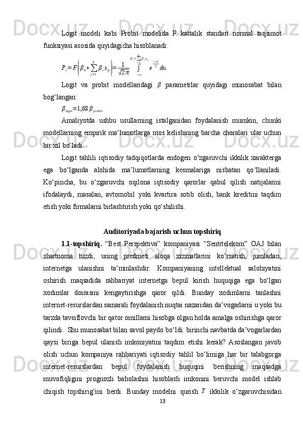 L ogit   modeli   kabi   Probit   modelida   P   kattalik   standart   normal   taqsimot
funksiyasi asosida quyidagicha hisoblanadi:
P
i = F( β
0 +
∑
j = 1k
β
i x
ij	) = 1	√
2 π ∫
− ∞β
0 +
∑
j = 1k
β
i x
ij
e − u 2
2
du .
Logit   va   probit   modellaridagi  	
β   parametrlar   quyidagi   munosabat   bilan
bog ‘ langan:
β
logit = 1,68 β
probit
Amal iyotda   ushbu   usullar ning   istalganid a n   foydalanish   mumkin,   chunki
modellarning empirik ma ‘ lumotlarga mos kelishining barcha choralari ular  uchun
bir xil  bo‘ladi .
Logit   tahlili   iqtisodiy   tadqiqotlarda   endogen   o zgaruvchi   ikkilik   xarakterga	
ʻ
ega   bo lganda   alohida   ma lumotlarning   kesmalariga   nisbatan   qo llaniladi.	
ʻ ʼ ʻ
Ko‘pincha,   bu   o‘zgaruvchi   oqilona   iqtisodiy   qarorlar   qabul   qilish   natijalarini
ifodalaydi,   masalan,   avtomobil   yoki   kvartira   sotib   olish,   bank   kreditini   taqdim
etish yoki firmalarni birlashtirish yoki qo‘shilishi.
Auditoriyada bajarish uchun topshiriq
1.1-topshiriq.   “Best   Perspektiva”   kompaniyasi   “Sentrtelekom”   OAJ   bilan
shartnoma   tuzdi,   uning   predmeti   aloqa   xizmatlarini   ko‘rsatish,   jumladan,
internetga   ulanishni   ta’minlashdir.   Kompaniyaning   intellektual   salohiyatini
oshirish   maqsadida   rahbariyat   internetga   bepul   kirish   huquqiga   ega   bo‘lgan
xodimlar   doirasini   kengaytirishga   qaror   qildi.   Bunday   xodimlarni   tanlashni
internet-resurslardan samarali foydalanish nuqtai nazaridan da’vogarlarni u yoki bu
tarzda tavsiflovchi bir qator omillarni hisobga olgan holda amalga oshirishga qaror
qilindi.  Shu munosabat bilan savol paydo bo‘ldi: birinchi navbatda da’vogarlardan
qaysi   biriga   bepul   ulanish   imkoniyatini   taqdim   etishi   kerak?   Asoslangan   javob
olish   uchun   kompaniya   rahbariyati   iqtisodiy   tahlil   bo‘limiga   har   bir   talabgorga
internet-resurslardan   bepul   foydalanish   huquqini   berishning   maqsadga
muvofiqligini   prognozli   baholashni   hisoblash   imkonini   beruvchi   model   ishlab
chiqish   topshirig‘ini   berdi.   Bunday   modelni   qurish   Y
  ikkilik   o‘zgaruvchisidan
13 