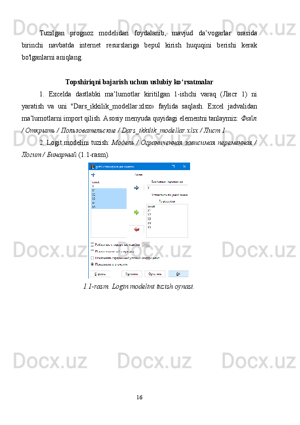 Tuzilgan   prognoz   modelidan   foydalanib,   mavjud   da’vogarlar   orasida
birinchi   navbatda   internet   resurslariga   bepul   kirish   huquqini   berishi   kerak
bo'lganlarni aniqlang.
Topshiriqni bajarish uchun uslubiy ko ‘ rsatmalar
1.   Excelda   dastlabki   ma’lumotlar   kiritilgan   1-ishchi   varaq   (Лист   1)   ni
yaratish   va   uni   "Dars_ikkilik_modellar.xlsx»   faylida   saqlash.   Excel   jadvalidan
ma’lumotlarni import qilish. Asosiy menyuda quyidagi elementni tanlaymiz:  Файл
/ Открыть / Пользовательские / Dars_ikkilik_modellar.xlsx / Лист 1
2. Logit modelini  tuzish :  Модель / Ограниченная зависимая переменная /
Логит / Бинарный  (1.1-rasm).
1.1-rasm. Login modelini tuzish oynasi.
16 