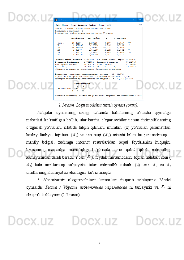 1.1-rasm. Logit modelini tuzish oynasi (oxiri).
Natijalar   oynasining   oxirgi   ustunida   baholarning   o‘rtacha   qiymatga
nisbatlari   ko‘rsatilgan   bo‘lib,   ular   barcha   o‘zgaruvchilar   uchun   ehtimolliklarning
o‘zgarish   yo‘nalishi   sifatida   talqin   qilinishi   mumkin.   (z)   yo‘nalish   parametrlari
kasbiy   faoliyat   tajribasi   (X2 )   va   ish   haqi   ( X
3 )   oshishi   bilan   bu   parametrning   -
manfiy   belgisi,   xodimga   internet   resurslaridan   bepul   foydalanish   huquqini
berishning   maqsadga   muvofiqligi   to‘g‘risida   qaror   qabul   qilish   ehtimolligi
kamayishidan darak beradi. Yosh  (	
X1 ) , foydali ma'lumotlarni topish holatlari soni (	
X4
)   kabi   omillarning   ko‘payishi   bilan   ehtimollik   oshadi.   (z)   testi  	X2   va  	X5
omillarning ahamiyatsiz ekanligini ko‘rsatmoqda.
3.   Ahamiyatsiz   o ‘ zgaruvchilarni   ketma-ket   chiqarib   tashla ymiz :   M odel
oynasida:   Тесты   /   Убрать   избыточные   переменные   ni   tanlaymiz   va   X
5   ni
chiqarib tashlaymiz  (1.2-rasm). 
17 