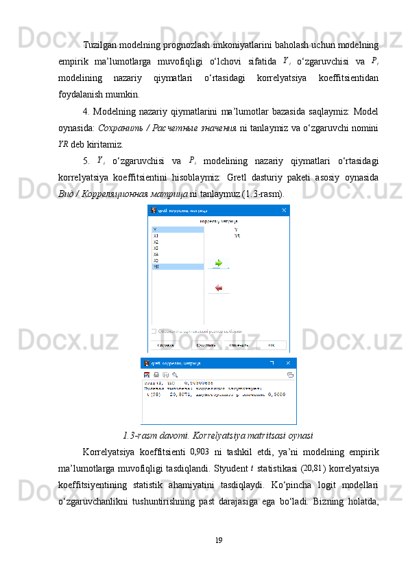 Tuzilgan modelning prognozlash imkoniyatlarini baholash uchun modelning
empirik   ma’lumotlarga   muvofiqligi   o‘lchovi   sifatida  Yi   o‘zgaruvchisi   va   P
i
modelining   nazariy   qiymatlari   o‘rtasidagi   korrelyatsiya   koeffitsientidan
foydalanish mumkin.
4.   Modelning   nazariy   qiymatlarini   ma’lumotlar   bazasida   saqlaymiz:   Model
oynasida:  Сохранить / Расчетные значения   ni tanlaymiz va o‘zgaruvchi nomini	
YR
 deb kiritamiz.
5.   Y
i   o‘zgaruvchisi   va   P
i   modelining   nazariy   qiymatlari   o‘rtasidagi
korrelyatsiya   koeffitsientini   hisoblaymiz:   Gretl   dasturiy   paketi   asosiy   oynasida
Вид  /  Корреляционная матрица  ni tanlaymuz (1.3-rasm).
1.3-rasm davomi. Korrelyatsiya matritsasi oynasi
Korrelyatsiya   koeffitsienti   0,903
  ni   tashkil   etdi,   ya’ni   modelning   empirik
ma’lumotlarga muvofiqligi tasdiqlandi. Styudent  	
t   statistikasi (	20,81 ) korrelyatsiya
koeffitsiyentining   statistik   ahamiyatini   tasdiqlaydi.   Ko‘pincha   logit   modellari
o‘zgaruvchanlikni   tushuntirishning   past   darajasiga   ega   bo‘ladi.   Bizning   holatda,
19 