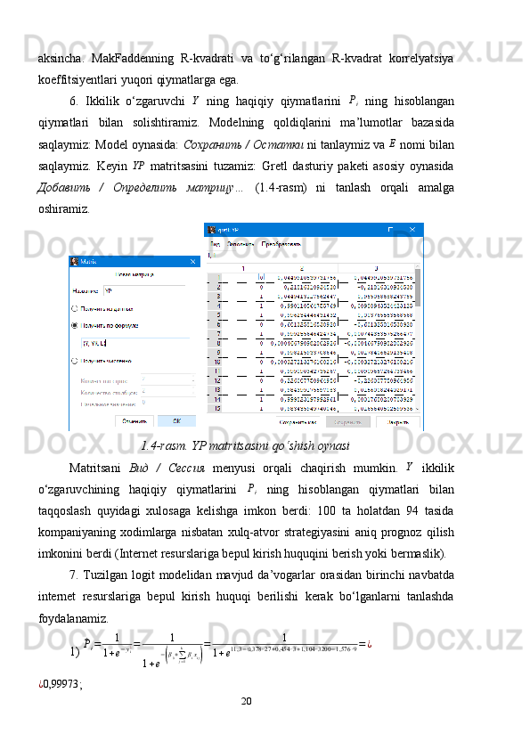 aksincha.   MakFaddenning   R-kvadrati   va   to‘g‘rilangan   R-kvadrat   korrelyatsiya
koeffitsiyentlari yuqori qiymatlarga ega.
6.   Ikkilik   o‘zgaruvchi  Y   ning   haqiqiy   qiymatlarini  	Pi   ning   hisoblangan
qiymatlari   bilan   solishtiramiz.   Modelning   qoldiqlarini   ma’lumotlar   bazasida
saqlaymiz: Model oynasida:  Сохранить / Остатки  ni tanlaymiz va 	
E  nomi bilan
saqlaymiz.   Keyin   YP
  matritsasini   tuzamiz:   Gretl   dasturiy   paketi   asosiy   oynasida
Добавить   /   Определить   матрицу…   (1.4-rasm)   ni   tanlash   orqali   amalga
oshiramiz.
 
1.4-rasm. YP matritsasini qo ‘ shish oynasi
Matritsani   Вид   /   Сессия   menyusi   orqali   chaqirish   mumkin.   Y
  ikkilik
o‘zgaruvchining   haqiqiy   qiymatlarini  	
Pi   ning   hisoblangan   qiymatlari   bilan
taqqoslash   quyidagi   xulosaga   kelishga   imkon   berdi:   100   ta   holatdan   94   tasida
kompaniyaning   xodimlarga   nisbatan   xulq-atvor   strategiyasini   aniq   prognoz   qilish
imkonini berdi (Internet resurslariga bepul kirish huquqini berish yoki bermaslik).
7. Tuzilgan logit  modelidan mavjud da’vogarlar  orasidan  birinchi  navbatda
internet   resurslariga   bepul   kirish   huquqi   berilishi   kerak   bo‘lganlarni   tanlashda
foydalanamiz.
1) 	
^Pi=	1	
1+e−yi¿=	1	
1+e
−(β0+∑j=1
kβixij)
=	1	
1+e11,3	−0,378	∙27+0,454	∙3+1,104	∙3200	−1,576	∙9=¿	
¿0,99973
;
20 