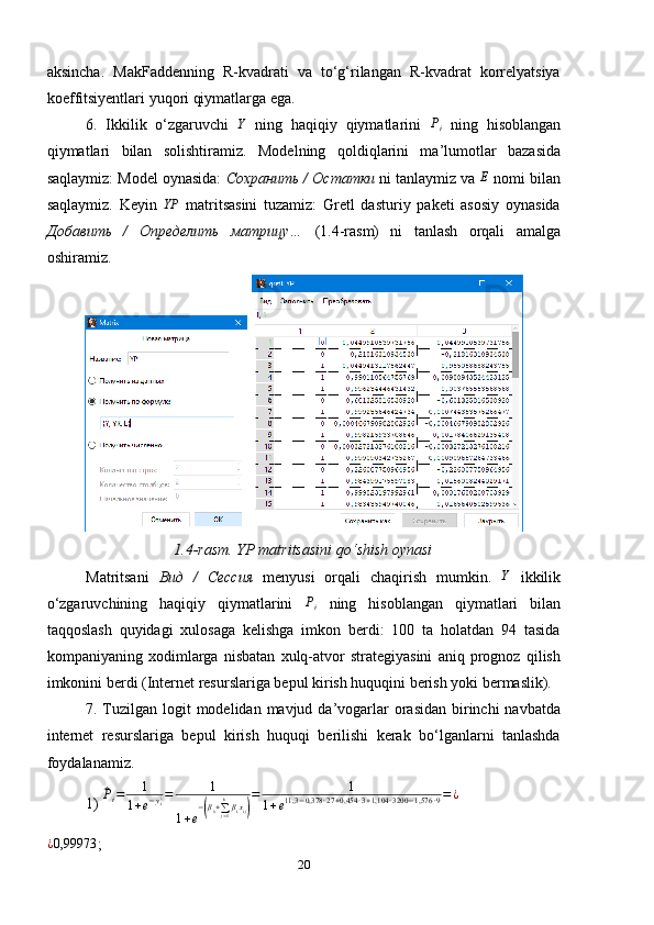 aksincha.   MakFaddenning   R-kvadrati   va   to‘g‘rilangan   R-kvadrat   korrelyatsiya
koeffitsiyentlari yuqori qiymatlarga ega.
6.   Ikkilik   o‘zgaruvchi  Y   ning   haqiqiy   qiymatlarini  	Pi   ning   hisoblangan
qiymatlari   bilan   solishtiramiz.   Modelning   qoldiqlarini   ma’lumotlar   bazasida
saqlaymiz: Model oynasida:  Сохранить / Остатки  ni tanlaymiz va 	
E  nomi bilan
saqlaymiz.   Keyin   YP
  matritsasini   tuzamiz:   Gretl   dasturiy   paketi   asosiy   oynasida
Добавить   /   Определить   матрицу…   (1.4-rasm)   ni   tanlash   orqali   amalga
oshiramiz.
 
1.4-rasm. YP matritsasini qo ‘ shish oynasi
Matritsani   Вид   /   Сессия   menyusi   orqali   chaqirish   mumkin.   Y
  ikkilik
o‘zgaruvchining   haqiqiy   qiymatlarini  	
Pi   ning   hisoblangan   qiymatlari   bilan
taqqoslash   quyidagi   xulosaga   kelishga   imkon   berdi:   100   ta   holatdan   94   tasida
kompaniyaning   xodimlarga   nisbatan   xulq-atvor   strategiyasini   aniq   prognoz   qilish
imkonini berdi (Internet resurslariga bepul kirish huquqini berish yoki bermaslik).
7. Tuzilgan logit  modelidan mavjud da’vogarlar  orasidan  birinchi  navbatda
internet   resurslariga   bepul   kirish   huquqi   berilishi   kerak   bo‘lganlarni   tanlashda
foydalanamiz.
1) 	
^Pi=	1	
1+e−yi¿=	1	
1+e
−(β0+∑j=1
kβixij)
=	1	
1+e11,3	−0,378	∙27+0,454	∙3+1,104	∙3200	−1,576	∙9=¿	
¿0,99973
;
20