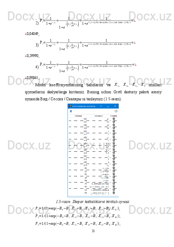 2) ^Pi=	1	
1+e−yi¿=	1	
1+e
−(β0+∑j=1
kβixij)
=	1	
1+e11,3	−0,378	∙44+0,454	∙12+1,104	∙5600	−1,576	∙2=¿
¿ 0,04049
;
3) 	
^ P
i = 1
1 + e − y
i¿ = 1
1 + e −	
( β
0 +
∑
j = 1k
β
i x
ij	) = 1
1 + e 11,3 − 0,378 ∙ 35 + 0,454 ∙ 10 + 1,104 ∙ 4100 − 1,576 ∙ 4 = ¿
¿ 0,29990
;
4) 	
^ P
i = 1
1 + e − y
i¿ = 1
1 + e −	
( β
0 +
∑
j = 1k
β
i x
ij	) = 1
1 + e 11,3 − 0,378 ∙ 39 + 0,454 ∙ 13 + 1,104 ∙ 7500 − 1,576 ∙ 11 = ¿
¿ 0,99861
;
Model   koeffitsiyentlarining   baholarini   va  	
X1 ,  	X2 ,  	X3 ,  	X4   omillari
qiymatlarini   skalyarlarga   kiritamiz.   Buning   uchun   Gr etl   dasturiy   paketi   asosiy
oynasi da   Вид / Сессия / Скаляры  ni tanlaymiz  (1.5-rasm).
1.5-rasm. Skayar kattaliklarni kiritish oynasi.	
P1=1/(1+exp	(−	B0−	B1∙X11−	B2∙X21−	B3∙X31−	B4∙X41))
;	
P2=1/(1+exp	(−	B0−	B1∙X12−	B2∙X22−	B3∙X32−	B4∙X42))
;	
P3=1/(1+exp	(−	B0−	B1∙X13−	B2∙X23−	B3∙X33−	B4∙X43))
;
21 