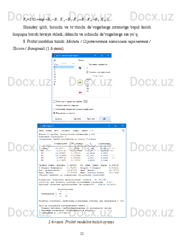 P
4 = 1 / ( 1 + exp( − B
0 − B
1 ∙ X
14 − B
2 ∙ X
24 − B
3 ∙ X
34 − B
4 ∙ X
44	) )
;
Shunday   qilib,   birinchi   va   to‘rtinchi   da’vogarlarga   internetga   bepul   kirish
huquqini berish tavsiya etiladi, ikkinchi va uchinchi da’vogarlarga esa yo‘q.
8. Probit modelini   tuzish :  Модель / Ограниченная зависимая переменная /
Логит / Бинарный  (1. 6 -rasm).
1.6-rasm. Probit modelini tuzish oynasi.
22 