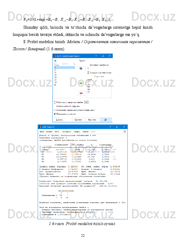 P
4 = 1 / ( 1 + exp( − B
0 − B
1 ∙ X
14 − B
2 ∙ X
24 − B
3 ∙ X
34 − B
4 ∙ X
44	) )
;
Shunday   qilib,   birinchi   va   to‘rtinchi   da’vogarlarga   internetga   bepul   kirish
huquqini berish tavsiya etiladi, ikkinchi va uchinchi da’vogarlarga esa yo‘q.
8. Probit modelini   tuzish :  Модель / Ограниченная зависимая переменная /
Логит / Бинарный  (1. 6 -rasm).
1.6-rasm. Probit modelini tuzish oynasi.
22