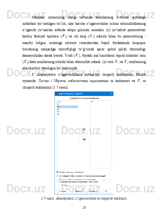 Natijalar   oynasining   oxirgi   ustunida   baholarning   o‘rtacha   qiymatga
nisbatlari   ko‘rsatilgan   bo‘lib,   ular   barcha   o‘zgaruvchilar   uchun   ehtimolliklarning
o‘zgarish   yo‘nalishi   sifatida   talqin   qilinishi   mumkin.   (z)   yo‘nalish   parametrlari
kasbiy   faoliyat   tajribasi   (X2 )   va   ish   haqi   ( X
3 )   oshishi   bilan   bu   parametrning   -
manfiy   belgisi,   xodimga   internet   resurslaridan   bepul   foydalanish   huquqini
berishning   maqsadga   muvofiqligi   to‘g‘risida   qaror   qabul   qilish   ehtimolligi
kamayishidan darak beradi. Yosh   (	
X1 ) , foydali ma’lumotlarni topish holatlari soni
(	
X4 ) kabi omillarning oshishi bilan ehtimollik oshadi. (z) testi  X
2  va  X
5  omillarning
ahamiyatsiz ekanligini ko‘rsatmoqda.
9 .   Ahamiyatsiz   o ‘ zgaruvchilarni   ketma-ket   chiqarib   tashla ymiz :   M odel
oynasida:   Тесты   /   Убрать   избыточные   переменные   ni   tanlaymiz   va  	
X2   ni
chiqarib tashlaymiz  (1.7-rasm). 
1.7-rasm. Ahamiyatsiz o‘zgaruvchilarni chiqarib tashlash.
23 