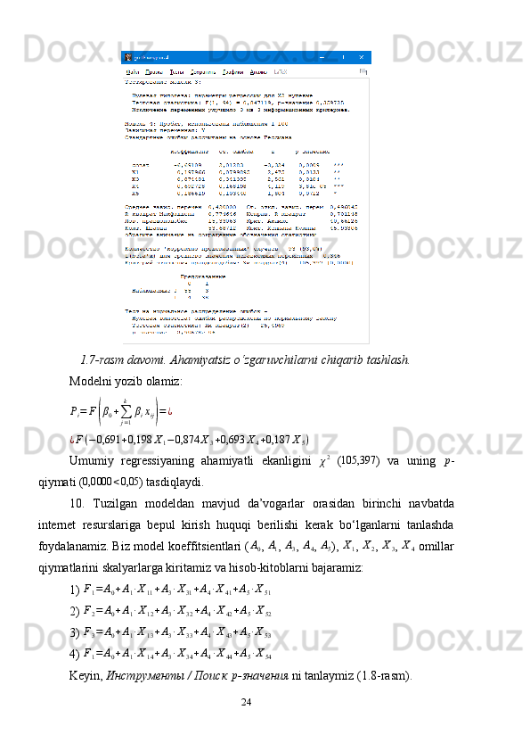 1.7-rasm davomi. Ahamiyatsiz o‘zgaruvchilarni chiqarib tashlash.
Modelni yozib olamiz:
P
i = F( β
0 +
∑
j = 1k
β
i x
ij	) = ¿	
¿F(−0,691	+0,198	X1−	0,874	X3+0,693	X4+0,187	X5)
Umumiy   regressiyaning   ahamiyatli   ekanligini  	
χ2   ( 105,397
)   va   uning   p
-
qiymati (	
0,0000	<0,05 ) tasdiqlaydi.
10.   Tuzilgan   modeldan   mavjud   da’vogarlar   orasidan   birinchi   navbatda
internet   resurslariga   bepul   kirish   huquqi   berilishi   kerak   bo‘lganlarni   tanlashda
foydalanamiz. Biz model koeffitsientlari ( A
0 ,  A
1 ,  A
3 ,  A
4 ,  A
5 ),  X
1 ,  X
2 , 	
X3 ,  X
4   omillar
qiymatlarini skal ya rlarga kiritamiz va hisob -kitoblar ni bajaramiz:
1)  F
1 = A
0 + A
1 ∙ X
11 + A
3 ∙ X
31 + A
4 ∙ X
41 + A
5 ∙ X
51
2) 	
F2=	A0+A1∙X12+A3∙X32+A4∙X42+A5∙X52
3)  F
3 = A
0 + A
1 ∙ X
13 + A
3 ∙ X
33 + A
4 ∙ X
43 + A
5 ∙ X
53
4) 	
F1=	A0+A1∙X14+A3∙X34+A4∙X44+A5∙X54
Keyin ,  Инструменты / Поиск  p
-значения   ni   tanlaymiz  (1.8- rasm ).
24 