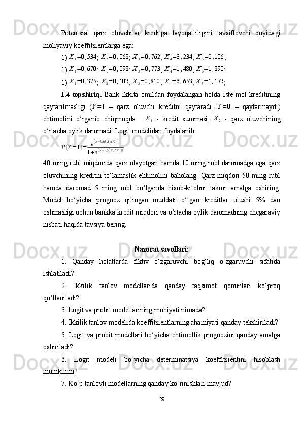 Potentsial   qarz   oluvchilar   kreditga   layoqatliligini   tavsiflovchi   quyidagi
moliyaviy koeffitsientlarga ega:
1) X1=0,534 ; 	X2=0,068 ; 	X3=0,762 ;  	X4=3,234 ;  	X5=2,106 ;
1)  X
1 = 0 , 670
;  X
2 = 0 , 098
;  X
3 = 0 , 773
;   X
4 = 1 , 480
;  	
X5=1,890 ;
1) 	
X1=0,375 ; 	X2=0,102 ; 	X3=0,810 ;  	X4=6,653 ;  	X5=1,172 ;
1.4-topshiriq.   Bank   ikkita   omildan   foydalangan   holda   iste’mol   kreditining
qaytarilmasligi   (	
Y=1   –   qarz   oluvchi   kreditni   qaytaradi,  	Y=0   –   qaytarmaydi)
ehtimolini   o‘rganib   chiqmoqda:     X
1   -   kredit   summasi,   X
2   -   qarz   oluvchining
o‘rtacha oylik daromadi. Logit modelidan foydalanib:
P	
( Y = 1	) = e ( 5 − 0,6 ( X
1 / X
2 ) )
1 + e ( 5 − 0,6 ( X
1 / X
2 ) )
40 ming rubl miqdorida qarz olayotgan hamda 10 ming rubl daromadga ega qarz
oluvchining  kreditni  to‘lamaslik  ehtimolini   baholang.  Qarz  miqdori  50  ming  rubl
hamda   daromad   5   ming   rubl   bo‘lganda   hisob-kitobni   takror   amalga   oshiring.
Model   bo‘yicha   prognoz   qilingan   muddati   o‘tgan   kreditlar   ulushi   5%   dan
oshmasligi uchun bankka kredit miqdori va o‘rtacha oylik daromadning chegaraviy
nisbati haqida tavsiya bering.
Nazorat savollari:
1.   Qanday   holatlarda   fiktiv   o‘zgaruvchi   bog‘liq   o‘zgaruvchi   sifatida
ishlatiladi?
2.   Ikkilik   tanlov   modellarida   qanday   taqsimot   qonunlari   ko‘proq
qo‘llaniladi?
3. Logit va probit modellarining mohiyati nimada?
4. Ikkilik tanlov modelida koeffitsientlarning ahamiyati qanday tekshiriladi?
5. Logit va probit modellari bo‘yicha ehtimollik prognozini qanday amalga
oshiriladi?
6.   Logit   modeli   bo‘yicha   determinatsiya   koeffitsientini   hisoblash
mumkinmi?
7.   Ko‘p tanlovli modellarning qanday ko‘rinishlari mavjud?
29 