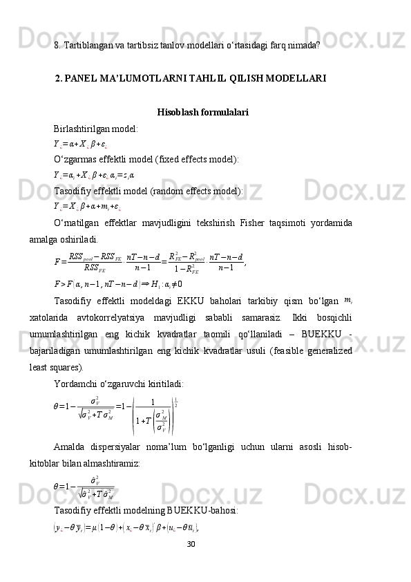 8. Tartiblangan va tartibsiz tanlov modellari o‘rtasidagi farq nimada?
2. PANEL MA’LUMOTLARNI TAHLIL QILISH MODELLARI
Hisoblash formulalari
Birlashtirilgan model:Y¿=	α+X¿β+ε¿
O ‘ zgarmas effektli model (fixed effects model):
Y
¿ = α
i + X
¿ β + ε
¿ α
i = z
i α
Tasodifiy effektli model  (random effects model):	
Y¿=	X¿β+α+mi+ε¿
O‘rnatilgan   e ffektlar   mavjudligini   tekshirish   Fisher   taqsimoti   yordamida
amalga oshiriladi.	
F=	RSS	pool	−	RSS	FE	
RSS	FE	
∙nT	−	n−d	
n−1	=	RFE2−	Rpool2	
1−	RFE2	∙nT	−n−d	
n−1	,
F > F	
( α , n − 1 , nT − n − d	) ⇒ H
1 : α
i ≠ 0
Tasodifiy   effektli   modeldagi   EKKU   baholari   tarkibiy   qism   bo‘lgan   m
i
xatolarida   avtokorrelyatsiya   mavjudligi   sababli   samarasiz.   Ikki   bosqichli
umumlashtirilgan   eng   kichik   kvadratlar   taomili   qo‘llaniladi   –   BUEKKU   -
bajariladigan   umumlashtirilgan   eng   kichik   kvadratlar   usuli   (feasible   generalized
least squares).
Yordamchi o‘zgaruvchi kiritiladi:
θ = 1 − σ
V2	
√
σ
V2
+ T σ
M2 = 1 −	
( 1
1 + T	( σ
M2
σ
V2	)) 1
2
Amalda   dispersiyalar   noma’lum   bo‘lganligi   uchun   ularni   asosli   hisob-
kitoblar bilan almashtiramiz:
θ = 1 −	
^ σ
V2	
√^
σ
V2
+ T	^ σ
M2
Tasodifiy effektli modelning BUEKKU-bahosi:	
(
y
¿ − θ y
i	) = μ	( 1 − θ	) +	( x
¿ − θ x
i	) '
β +	( u
¿ − θ u
i	) ,
30 