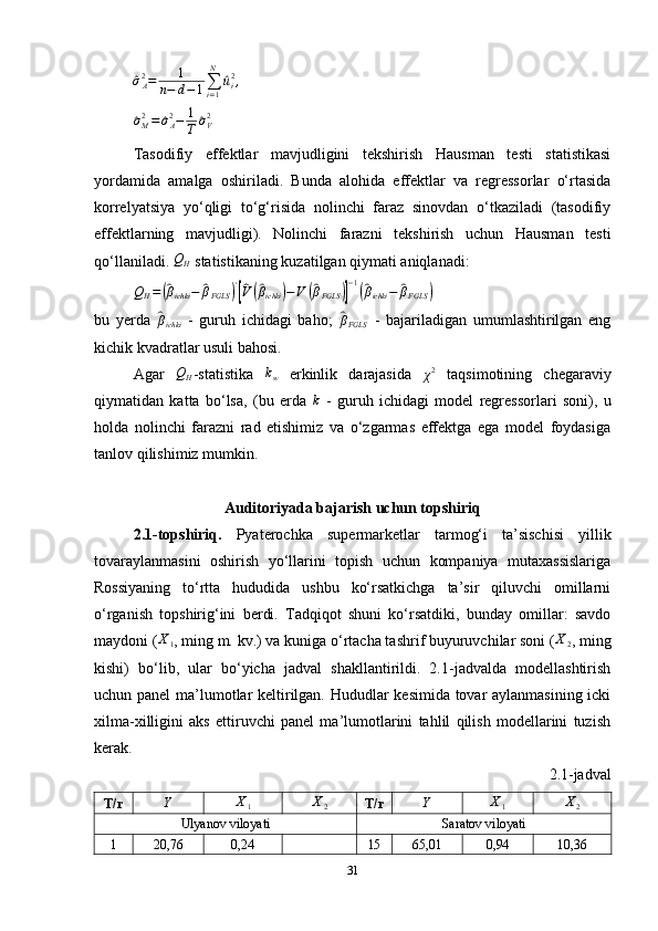 ^σA2=	1	
n−	d−1∑i=1
N	
^ui2,	
^σM2=	^σA2−	1
T	^σV2Tasodifiy   effektlar   mavjudligini   tekshirish   Hausman   testi   statistikasi
yordamida   amalga   oshiriladi.   Bunda   alohida   effektlar   va   regressorlar   o‘rtasida
korrelyatsiya   yo‘qligi   to‘g‘risida   nolinchi   faraz   sinovdan   o‘tkaziladi   (tasodifiy
effektlarning   mavjudligi).   Nolinchi   farazni   tekshirish   uchun   Hausman   testi
qo‘llaniladi. 	
QH   statistikaning kuzatilgan qiymati aniqlanadi:
Q
H =	
(^ β
ichki −	^ β
FGLS	) '[^
V(^ β
ichki	) − V	(^ β
FGLS	)] − 1	(^
β
ichki −	^ β
FGLS	)
bu   yerda  	
^ β
ichki   -   guruh   ichidagi   baho;  	^ β
FGLS   -   bajariladigan   umumlashtirilgan   eng
kichik kvadratlar usuli bahosi .
Agar   Q
H -statistika   k
w   erkinlik   darajasida  	
χ2   taqsimotining   chegaraviy
qiymatidan   katta   bo‘lsa,   (bu   erda  	
k   -   guruh   ichidagi   model   regressorlari   soni),   u
holda   nolinchi   farazni   rad   etishimiz   va   o‘zgarmas   effektga   ega   model   foydasiga
tanlov qilishimiz mumkin.
Auditoriyada bajarish uchun topshiriq
2.1-topshiriq.   Pyaterochka   supermarketlar   tarmog‘i   ta’sischisi   yillik
tovaraylanmasini   oshirish   yo‘llarini   topish   uchun   kompaniya   mutaxassislariga
Rossiyaning   to‘rtta   hududida   ushbu   ko‘rsatkichga   ta’sir   qiluvchi   omillarni
o‘rganish   topshirig‘ini   berdi.   Tadqiqot   shuni   ko‘rsatdiki,   bunday   omillar:   savdo
maydoni ( X
1 , ming m. kv. ) va kuniga o‘rtacha tashrif buyuruvchilar soni ( X
2 , ming
kishi )   bo‘lib,   ular   bo‘yicha   jadval   shakllantirildi.   2.1-jadvalda   modellashtirish
uchun panel  ma’lumotlar keltirilgan. Hududlar kesimida tovar aylanmasining icki
xilma-xilligini   aks   ettiruvchi   panel   ma’lumotlarini   tahlil   qilish   modellarini   tuzish
kerak.
2.1-jadval
T/r	
Y	X1	X2 T/r	Y	X1	X2
Ulyanov viloyati Saratov viloyati
1 20,76 0,24 15 65,01 0,94 10,36
31 